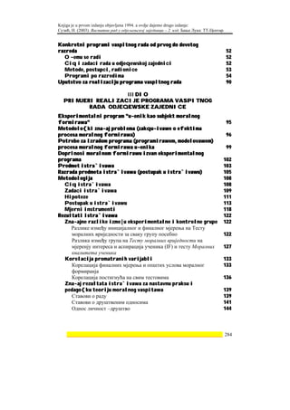 Knjiga je u prvom izdanju objavljena 1994. a ovdje dajemo drugo izdanje:
Сузић, Н. (2003). Васпитни рад у одјељењској заједници – 2. изд. Бања Лука: ТТ-Центар.


Konkretni programi vaspitnog rada od prvog do devetog
razreda                                                                                  52
  O ~emu se radi                                                                         52
  Ciq i zadaci rada u odjeqewskoj zajednici                                              52
  Metode, postupci, radionice                                                            53
  Programi po razredima                                                                  54
Uputstvo za realizaciju programa vaspitnog rada                                          90

                   III DIO
  PRIMJERI REALIZACIJE PROGRAMA VASPITNOG
         RADA ODJEQEWSKE ZAJEDNICE
Eksperimentalni program "u~enik kao subjekt moralnog
formirawa"                                                                               95
Metodolo{ki zna~aj problema (zakqu~ivawe o efektima
procesa moralnog formirawa)                                                              96
Potrebe za izradom programa (programirawem, modelovawem)
procesa moralnog formirawa u~enika                                                       99
Doprinosi moralnom formirawu izvan eksperimentalnog
programa                                                                             102
Predmet istra`ivawa                                                                  103
Razrada predmeta istra`ivawa (postupak u istra`ivawu)                                105
Metodologija                                                                         108
  Ciq istra`ivawa                                                                    108
  Zadaci istra`ivawa                                                                 109
  Hipoteze                                                                           111
  Postupak u istra`ivawu                                                             113
  Mjerni instrumenti                                                                 118
Rezultati istra`ivawa                                                                122
  Zna~ajne razlike izme|u eksperimentalne i kontrolne grupe                          122
     Разлике између иницијалног и финалног мјерења на Тесту
     моралних вриједности за сваку групу посебно                                     122
     Разлика између група на Тесту моралних вриједности на
     мјеренју интереса и аспирација ученика (IF) и тесту Моралних                    127
     квалитета ученика
  Korelacija promatranih varijabli                                                   133
     Корелација финалних мјерења и општих услова моралног                            133
     формиранја
     Корелација постигнућа на свим тестовима                                         136
  Zna~aj rezultata istra`ivawa za nastavnu praksu i
  pedago{ku teoriju moralnog vaspitawa                                               139
     Ставови о раду                                                                  139
     Ставови о друштвеним односима                                                   141
     Однос личност –друштво                                                          144



    ________________________________________________________________ 284
 