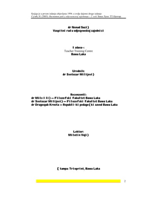 Knjiga je u prvom izdanju objavljena 1994. a ovdje dajemo drugo izdanje:
Сузић, Н. (2003). Васпитни рад у одјељењској заједници – 2. изд. Бања Лука: ТТ-Центар.



                              dr Nenad Suzi}
                    Vaspitni rad u odjeqewskoj zajednici




                                     Izdava~:
                               Teacher Training Centre
                                    Bawa Luka




                                    Urednik:
                             dr Svetozar Milijevi}




                          Recenzenti:
dr Mile Ili} — Filozofski fakultet Bawa Luka
dr Svetozar Milijevi} — Filozofski fakultet Bawa Luka
dr Dragoqub Krneta — Republi~ki pedago{ki zavod Bawa Luka




                                     Lektor:
                                   Milutin Vuji}




                        [tampa: Trioprint, Bawa Luka



    ________________________________________________________________                     2
 
