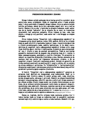 Knjiga je u prvom izdanju objavljena 1994. a ovdje dajemo drugo izdanje:
Сузић, Н. (2003). Васпитни рад у одјељењској заједници – 2. изд. Бања Лука: ТТ-Центар.


                      PREDGOVOR DRUGOM IZDAWU


    Drugo izdawe uvijek pokazuje da je kwiga pro{la u praksi, da je
potvr|ena wena vrijednost. Kada se rasproda prvo i kada praksa
poka`e da je potrebno {tampati drugo izdawe, to je za autora uvijek
veliko priznawe, dokaz da je bio opravdan napor ulo`en u rad na
kwizi. Nakon {to se uka`e potreba za drugim izdawem, svaki autor
zna da je kwiga "odrasla", da je stasala da se nosi sa izazovima
stvarnosti bez autorove potpore. Prvo izdawe je kao ~edo, kao
dijete, a drugo je ve} partner, sada autor mo`e da druguje sa svojom
kwigom.
    Prvo izdawe kwige "Vaspitni rad u odjeqewskoj zajednici" je
{tampano prije devet godina, ratne 1993. godine. Bilo je to vrijeme
kada su qudi mislili o opstanku, kada je i sama ~iwenica da djeca idu
u {kolu predstavqala nadu, nudila optimizam. U to doba razre-
dnicima je vaspitni rad u odjeqewskoj zajednici trebao vi{e nego
ikad. Koliko djeci, toliko i roditeqima, trebala je vjera da postoji
dr`ava i {kola u woj, da postoji perspektiva. Tada je ova kwiga
ponudila nastavnicima da popune onu prazninu koja je i ranije, u
doba samoupravqawa, postojala u na{im {kolama. Ta praznina se
odnosi na vaspitnu dimenziju {kolskog u~ewa. Naime, poznato je da
nastava kod nas prete`no ispuwava obrazovne ciqeve, a da su
vaspitni ciqevi izmicali nastavnoj praksi. Uvijek se govorilo da
treba nastavu zasnivati na motivaciji i voqi u~enika, ali se ostalo
na nivou zahtjeva i principa. Ta "trebolo{ka" i "principolo{ka"
dimenzija vaspitawa i obrazovawa ostala je do dana dana{weg veliki
problem i preovla|uju}e svojstvo {kolstva.
    U kwizi "Vaspitni rad u odjeqewskoj zajednici" ponu|en je
program koji djelimi~no kompenzuje ovaj nedostatak. Radi se o
programu koji tretira odnos li~nosti prema sebi, radu, dru{tvu,
prema drugom polu, zdravqu i prirodi. Rade}i na eksperimentalnoj
provjeri ovog programa, otkrili smo da u~enici pri kraju osnovne i
po~etkom sredwe {kole imaju neobi~no visoko interesovawe za ove
teme, da je wihova zainteresovanost rasla kako su mjeseci eksperi-
mentalnog rada odmicali. Naravno, svjestan sam da je ovo samo jedan
dio problema, da je ovim samo otvoreno ovo zna~ajno poqe, ali sam,
isto tako, ubije|en da u tom prostoru le`i osnov za pedagogiju u~ewa
kojoj se ve} odavno nazire mjesto u odnosu na pedagogiju pou~avawa.
    Danas je, izgleda, do{lo vrijeme kada nastavna praksa tra`i
takve kwige, kada se traga za radovima koji }e ponuditi nastavne
metode koje vi{e aktiviraju u~enike u toku nastave. Modeli ili vje-



    ________________________________________________________________                     5
 