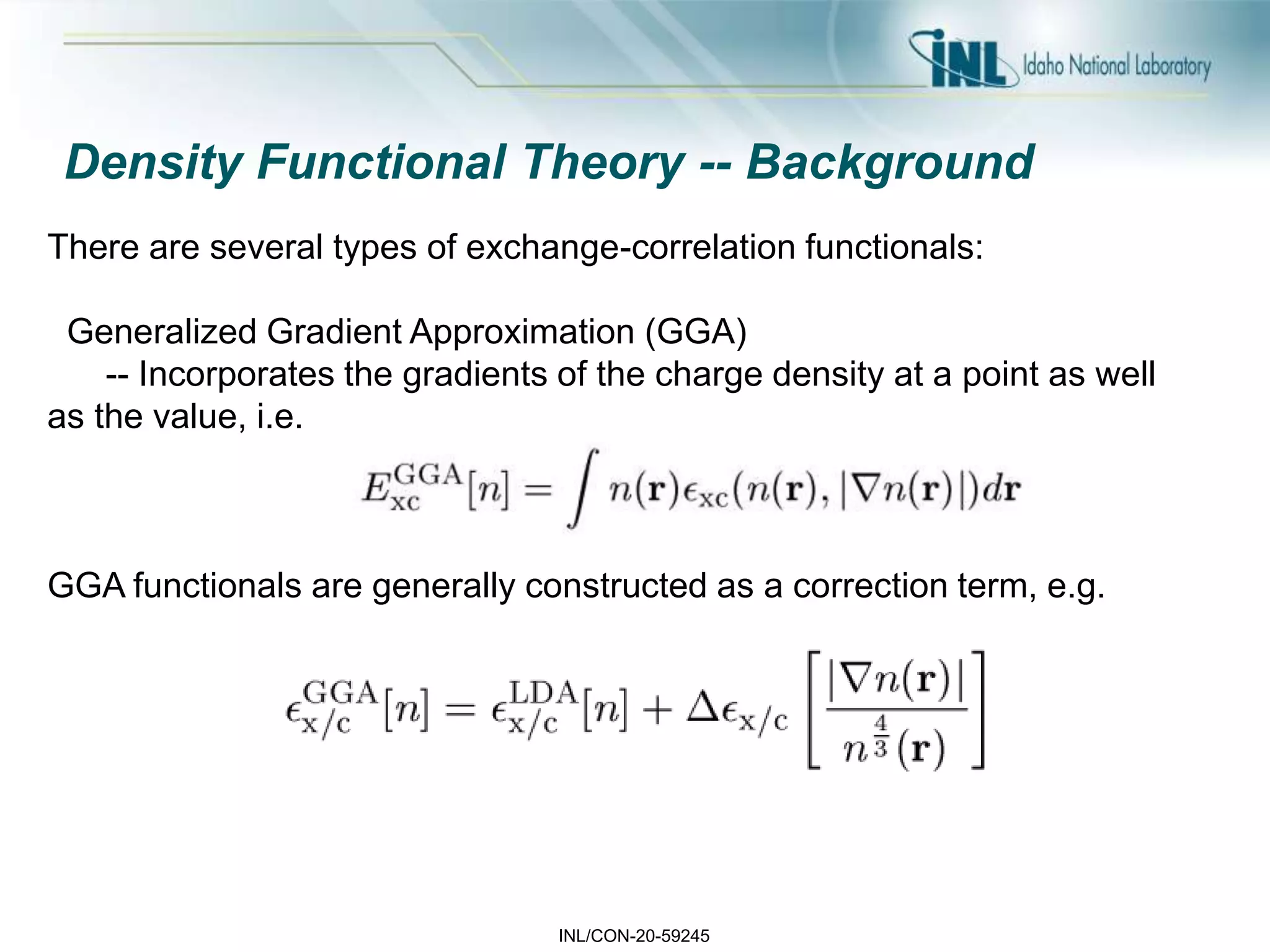 INL/CON-20-59245
Density Functional Theory -- Background
There are several types of exchange-correlation functionals:
Generalized Gradient Approximation (GGA)
-- Incorporates the gradients of the charge density at a point as well
as the value, i.e.
GGA functionals are generally constructed as a correction term, e.g.
 