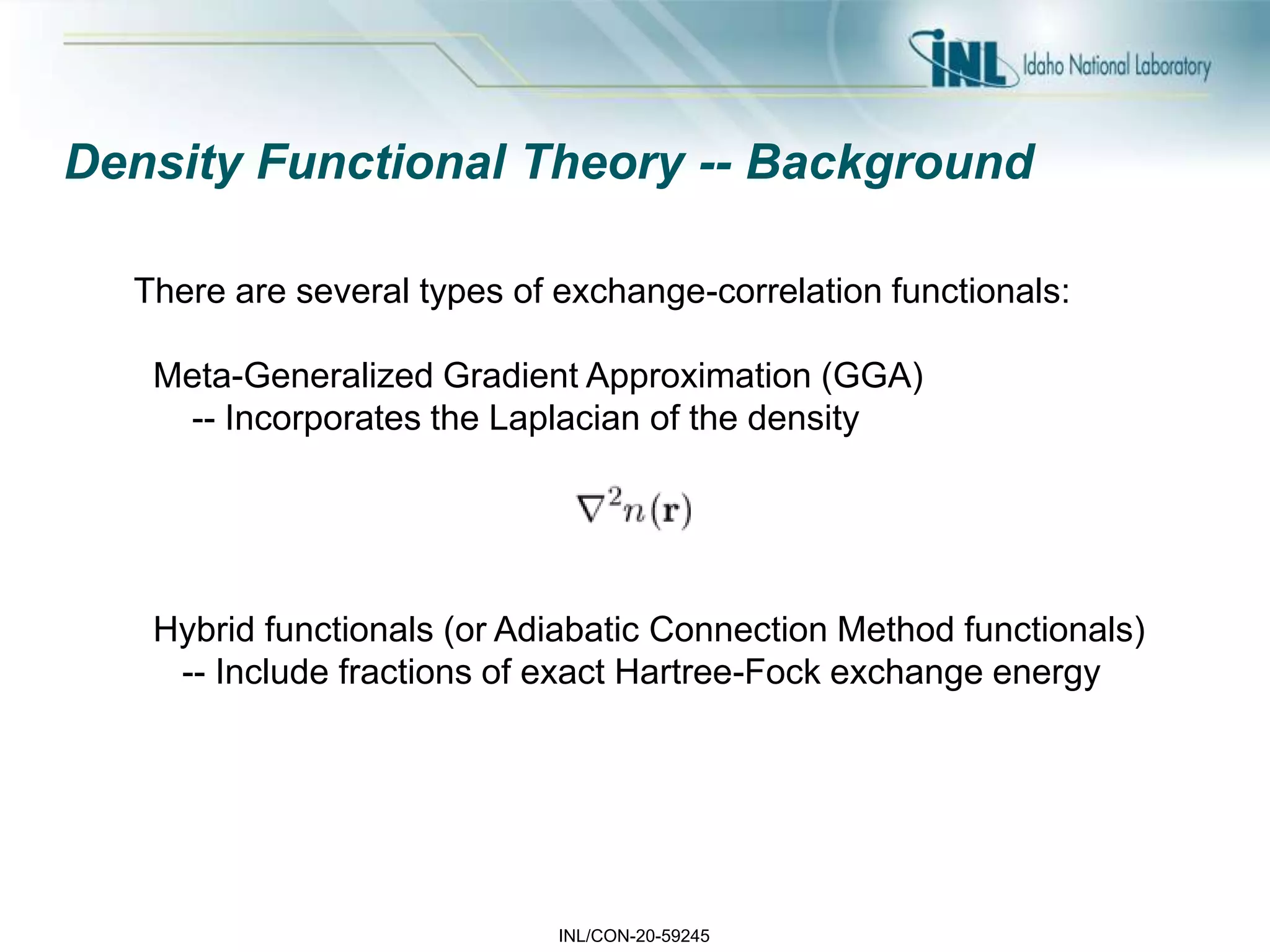 INL/CON-20-59245
Density Functional Theory -- Background
There are several types of exchange-correlation functionals:
Meta-Generalized Gradient Approximation (GGA)
-- Incorporates the Laplacian of the density
Hybrid functionals (or Adiabatic Connection Method functionals)
-- Include fractions of exact Hartree-Fock exchange energy
 
