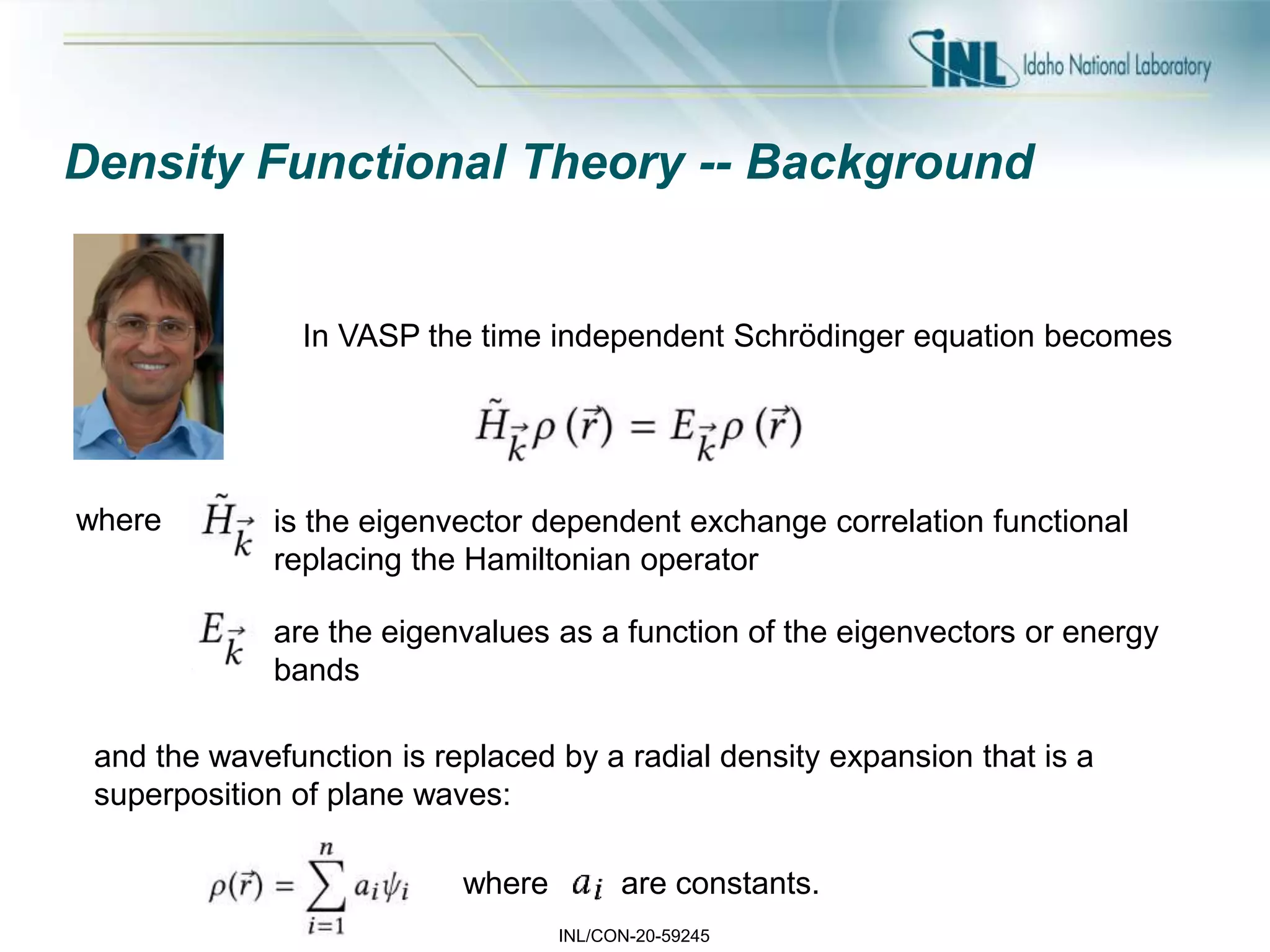 INL/CON-20-59245
Density Functional Theory -- Background
In VASP the time independent Schrödinger equation becomes
where is the eigenvector dependent exchange correlation functional
replacing the Hamiltonian operator
are the eigenvalues as a function of the eigenvectors or energy
bands
and the wavefunction is replaced by a radial density expansion that is a
superposition of plane waves:
where are constants.
 
