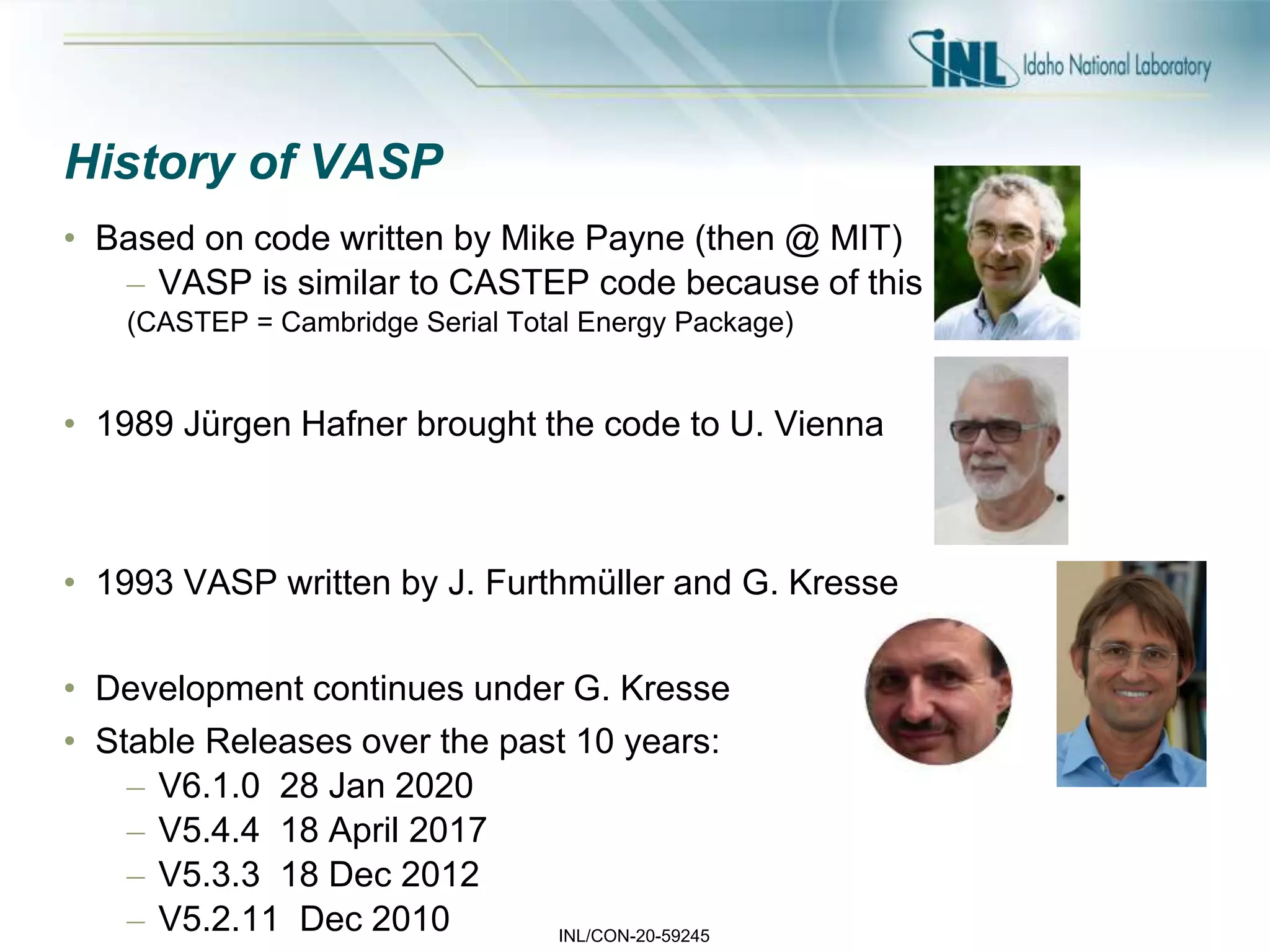 INL/CON-20-59245
History of VASP
• Based on code written by Mike Payne (then @ MIT)
– VASP is similar to CASTEP code because of this
(CASTEP = Cambridge Serial Total Energy Package)
• 1989 Jürgen Hafner brought the code to U. Vienna
• 1993 VASP written by J. Furthmüller and G. Kresse
• Development continues under G. Kresse
• Stable Releases over the past 10 years:
– V6.1.0 28 Jan 2020
– V5.4.4 18 April 2017
– V5.3.3 18 Dec 2012
– V5.2.11 Dec 2010
 