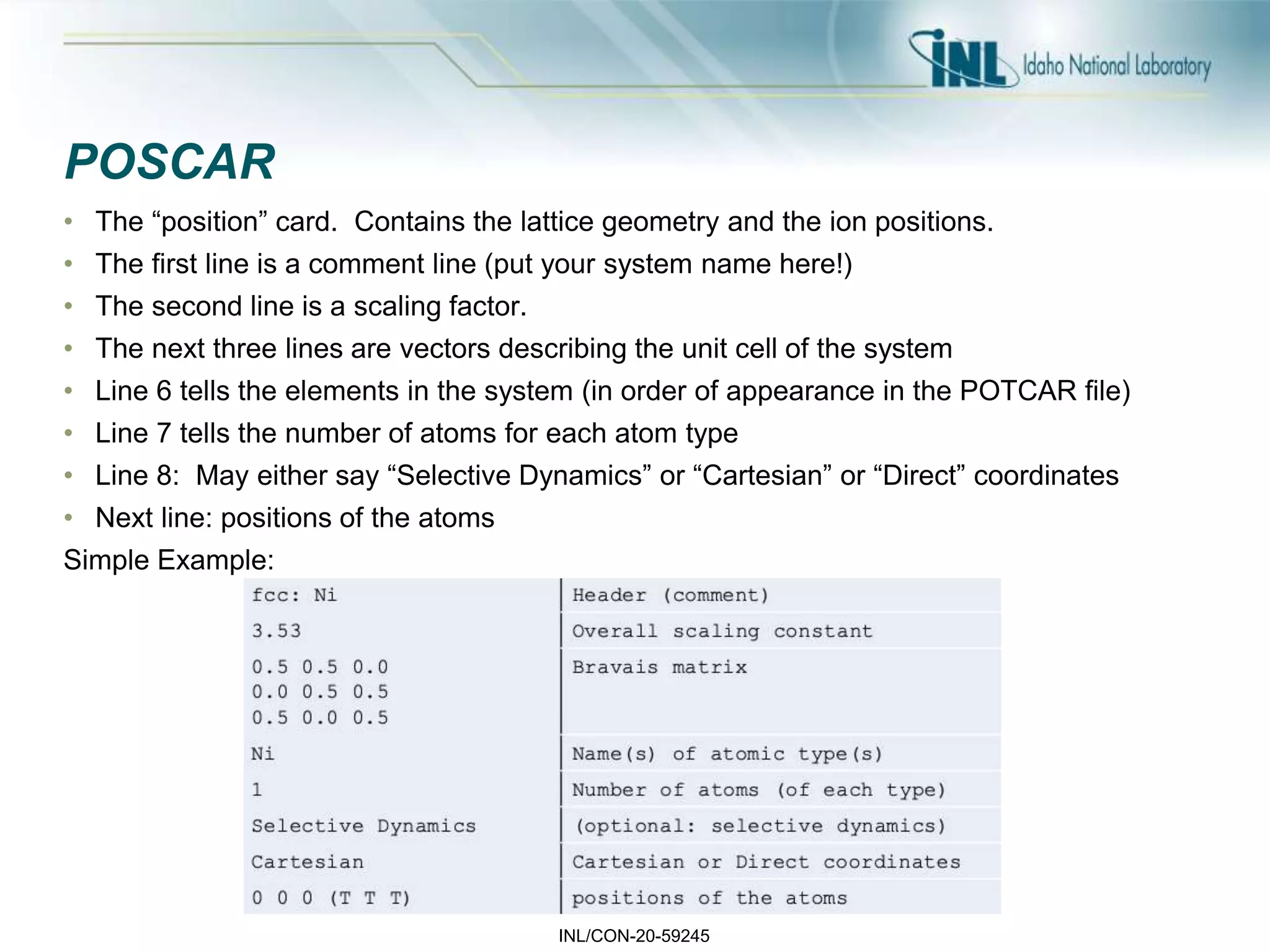 INL/CON-20-59245
POSCAR
• The “position” card. Contains the lattice geometry and the ion positions.
• The first line is a comment line (put your system name here!)
• The second line is a scaling factor.
• The next three lines are vectors describing the unit cell of the system
• Line 6 tells the elements in the system (in order of appearance in the POTCAR file)
• Line 7 tells the number of atoms for each atom type
• Line 8: May either say “Selective Dynamics” or “Cartesian” or “Direct” coordinates
• Next line: positions of the atoms
Simple Example:
 