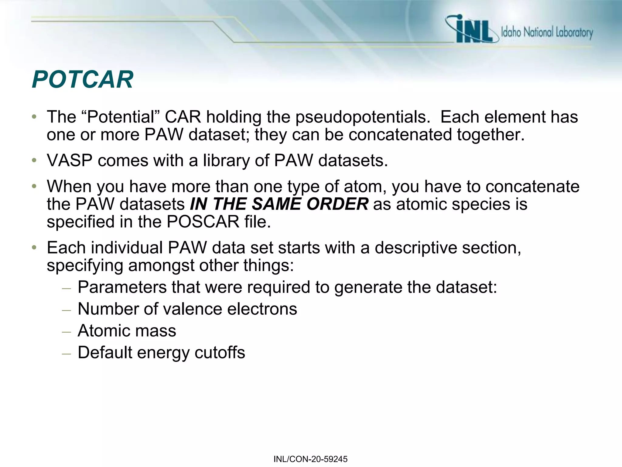 INL/CON-20-59245
POTCAR
• The “Potential” CAR holding the pseudopotentials. Each element has
one or more PAW dataset; they can be concatenated together.
• VASP comes with a library of PAW datasets.
• When you have more than one type of atom, you have to concatenate
the PAW datasets IN THE SAME ORDER as atomic species is
specified in the POSCAR file.
• Each individual PAW data set starts with a descriptive section,
specifying amongst other things:
– Parameters that were required to generate the dataset:
– Number of valence electrons
– Atomic mass
– Default energy cutoffs
 