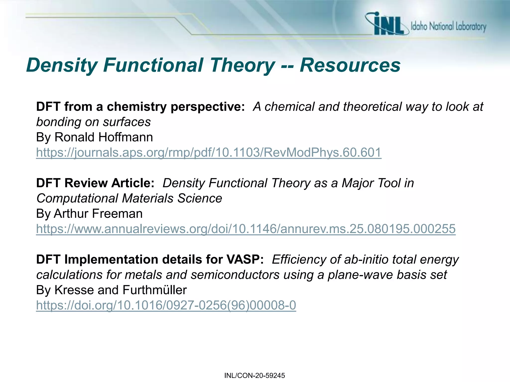 INL/CON-20-59245
Density Functional Theory -- Resources
DFT from a chemistry perspective: A chemical and theoretical way to look at
bonding on surfaces
By Ronald Hoffmann
https://journals.aps.org/rmp/pdf/10.1103/RevModPhys.60.601
DFT Review Article: Density Functional Theory as a Major Tool in
Computational Materials Science
By Arthur Freeman
https://www.annualreviews.org/doi/10.1146/annurev.ms.25.080195.000255
DFT Implementation details for VASP: Efficiency of ab-initio total energy
calculations for metals and semiconductors using a plane-wave basis set
By Kresse and Furthmüller
https://doi.org/10.1016/0927-0256(96)00008-0
 