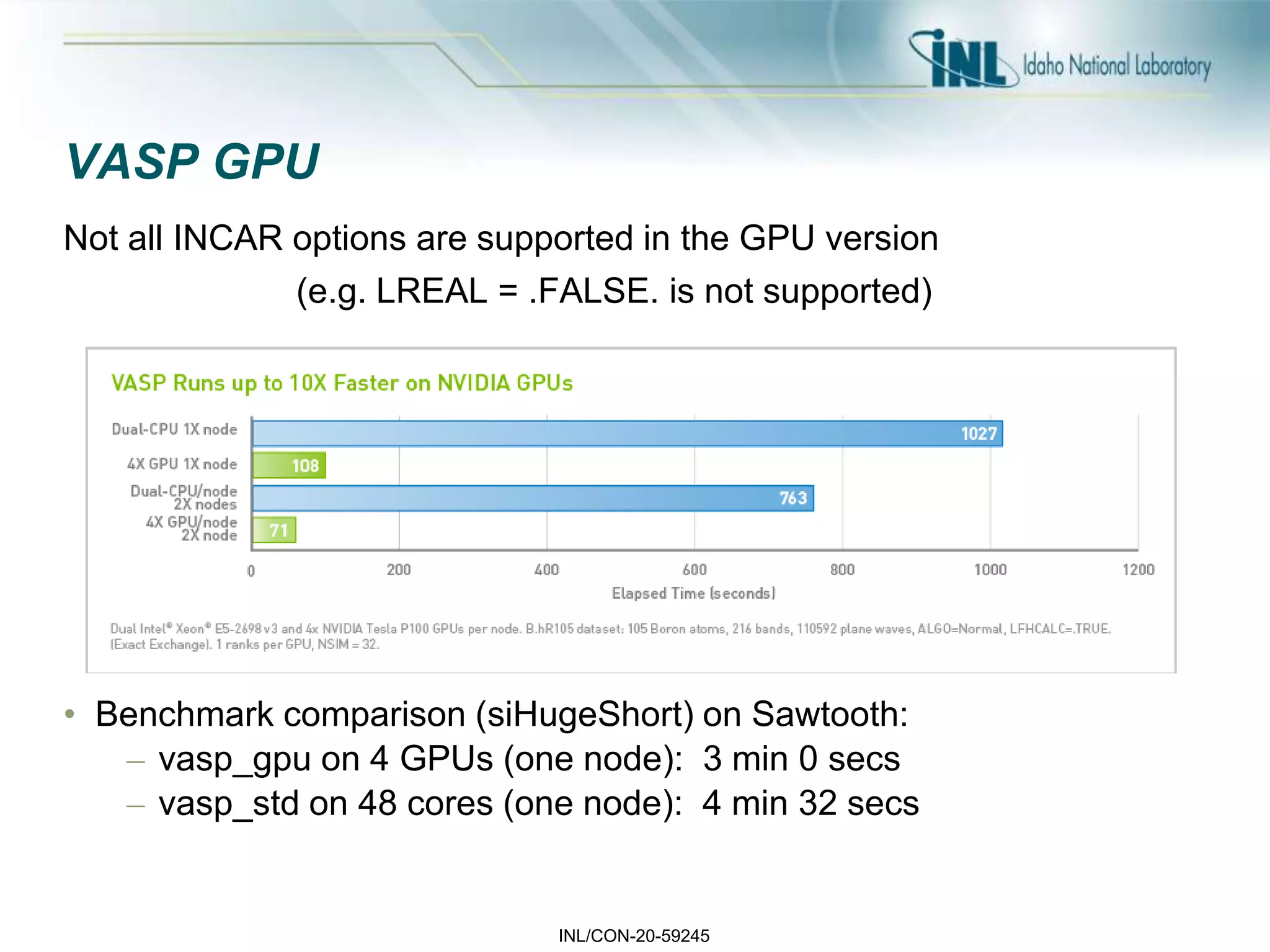 INL/CON-20-59245
VASP GPU
Not all INCAR options are supported in the GPU version
(e.g. LREAL = .FALSE. is not supported)
• Benchmark comparison (siHugeShort) on Sawtooth:
– vasp_gpu on 4 GPUs (one node): 3 min 0 secs
– vasp_std on 48 cores (one node): 4 min 32 secs
 