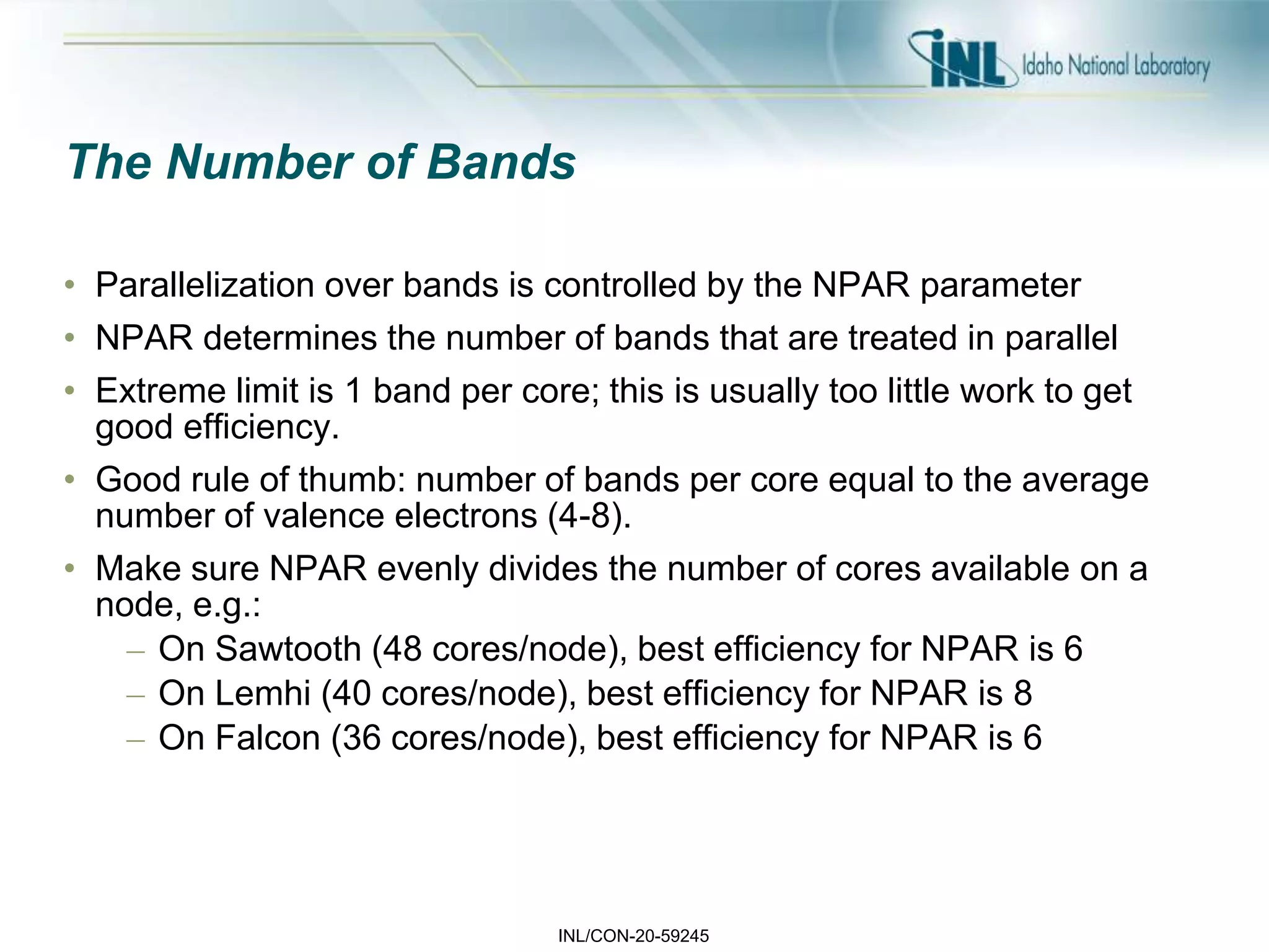 INL/CON-20-59245
The Number of Bands
• Parallelization over bands is controlled by the NPAR parameter
• NPAR determines the number of bands that are treated in parallel
• Extreme limit is 1 band per core; this is usually too little work to get
good efficiency.
• Good rule of thumb: number of bands per core equal to the average
number of valence electrons (4-8).
• Make sure NPAR evenly divides the number of cores available on a
node, e.g.:
– On Sawtooth (48 cores/node), best efficiency for NPAR is 6
– On Lemhi (40 cores/node), best efficiency for NPAR is 8
– On Falcon (36 cores/node), best efficiency for NPAR is 6
 