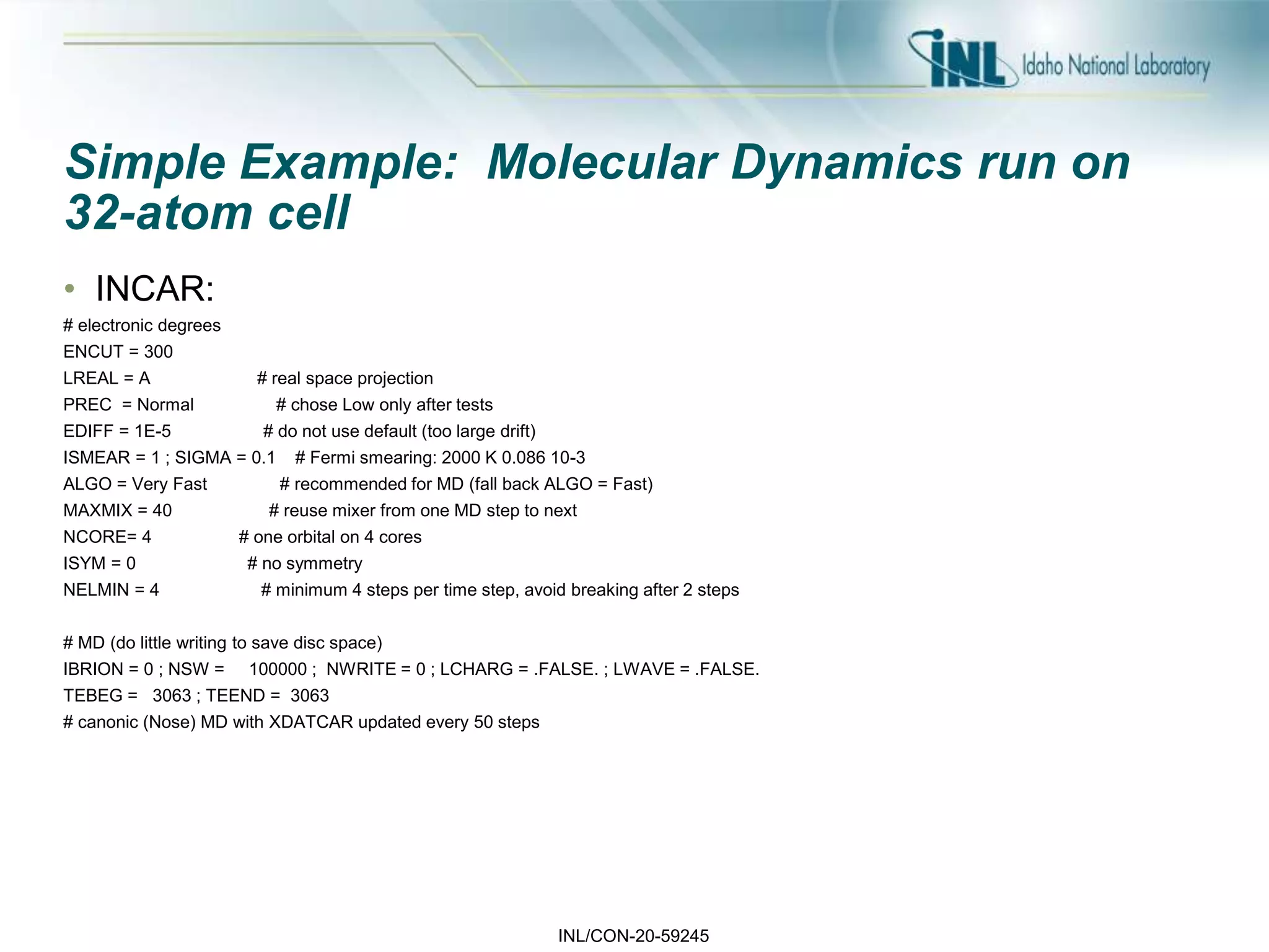 INL/CON-20-59245
Simple Example: Molecular Dynamics run on
32-atom cell
• INCAR:
# electronic degrees
ENCUT = 300
LREAL = A # real space projection
PREC = Normal # chose Low only after tests
EDIFF = 1E-5 # do not use default (too large drift)
ISMEAR = 1 ; SIGMA = 0.1 # Fermi smearing: 2000 K 0.086 10-3
ALGO = Very Fast # recommended for MD (fall back ALGO = Fast)
MAXMIX = 40 # reuse mixer from one MD step to next
NCORE= 4 # one orbital on 4 cores
ISYM = 0 # no symmetry
NELMIN = 4 # minimum 4 steps per time step, avoid breaking after 2 steps
# MD (do little writing to save disc space)
IBRION = 0 ; NSW = 100000 ; NWRITE = 0 ; LCHARG = .FALSE. ; LWAVE = .FALSE.
TEBEG = 3063 ; TEEND = 3063
# canonic (Nose) MD with XDATCAR updated every 50 steps
 