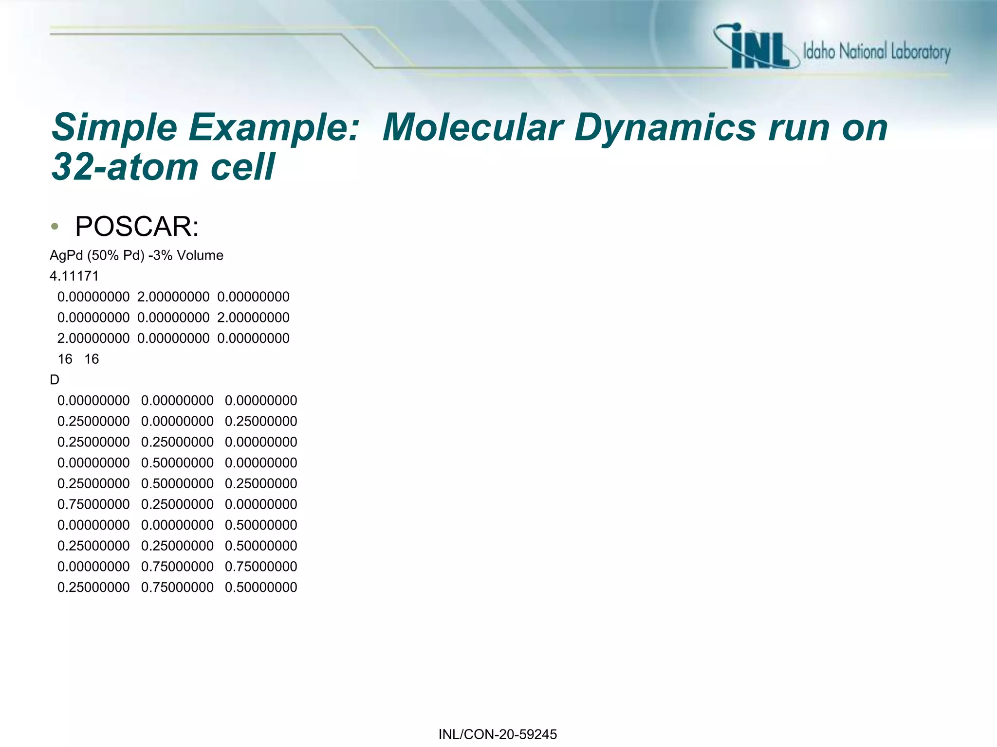 INL/CON-20-59245
Simple Example: Molecular Dynamics run on
32-atom cell
• POSCAR:
AgPd (50% Pd) -3% Volume
4.11171
0.00000000 2.00000000 0.00000000
0.00000000 0.00000000 2.00000000
2.00000000 0.00000000 0.00000000
16 16
D
0.00000000 0.00000000 0.00000000
0.25000000 0.00000000 0.25000000
0.25000000 0.25000000 0.00000000
0.00000000 0.50000000 0.00000000
0.25000000 0.50000000 0.25000000
0.75000000 0.25000000 0.00000000
0.00000000 0.00000000 0.50000000
0.25000000 0.25000000 0.50000000
0.00000000 0.75000000 0.75000000
0.25000000 0.75000000 0.50000000
 