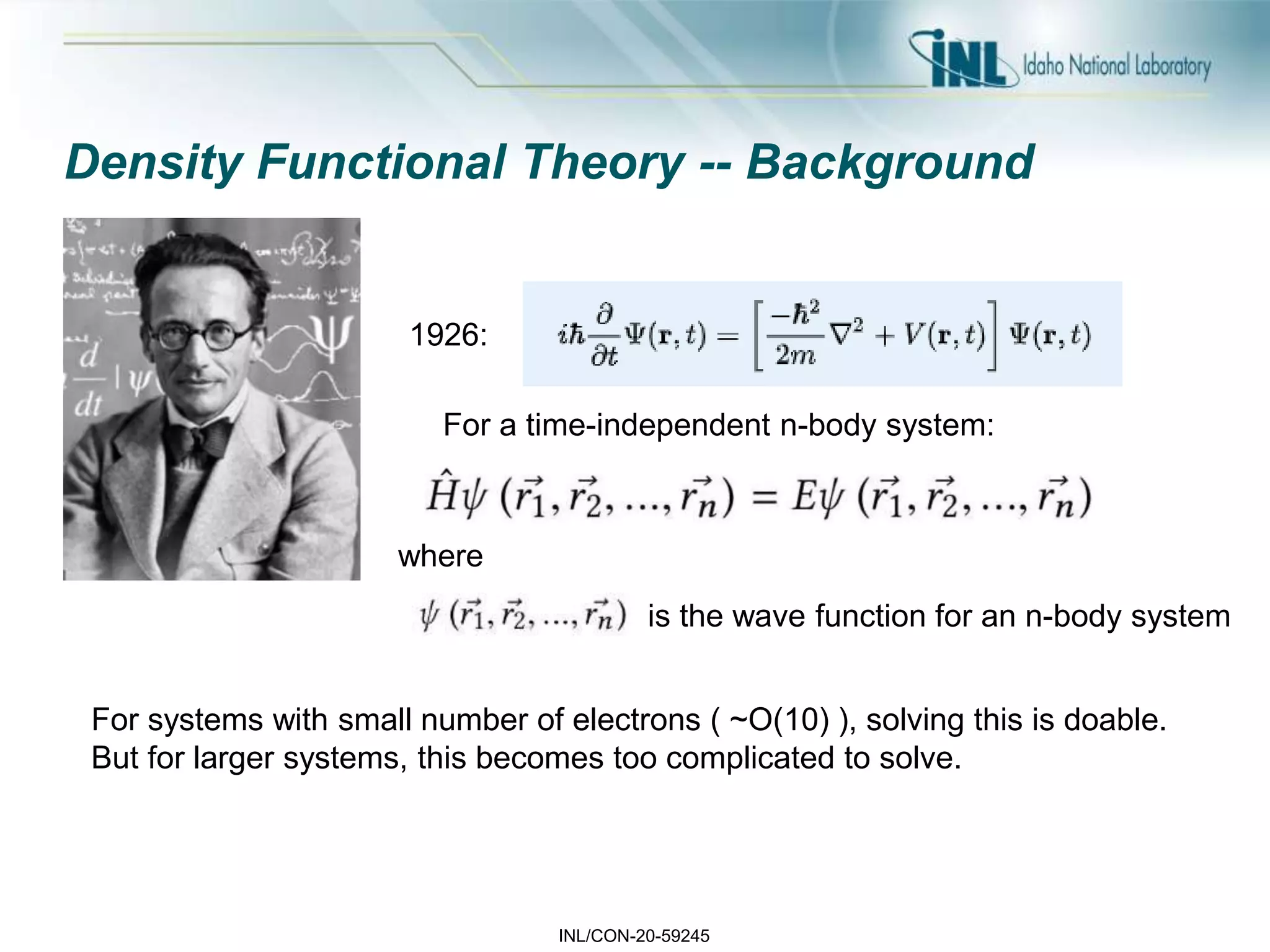 INL/CON-20-59245
Density Functional Theory -- Background
1926:
For a time-independent n-body system:
where
is the wave function for an n-body system
For systems with small number of electrons ( ~O(10) ), solving this is doable.
But for larger systems, this becomes too complicated to solve.
 