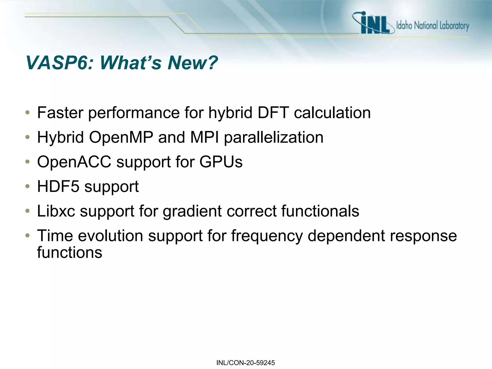 INL/CON-20-59245
VASP6: What’s New?
• Faster performance for hybrid DFT calculation
• Hybrid OpenMP and MPI parallelization
• OpenACC support for GPUs
• HDF5 support
• Libxc support for gradient correct functionals
• Time evolution support for frequency dependent response
functions
 