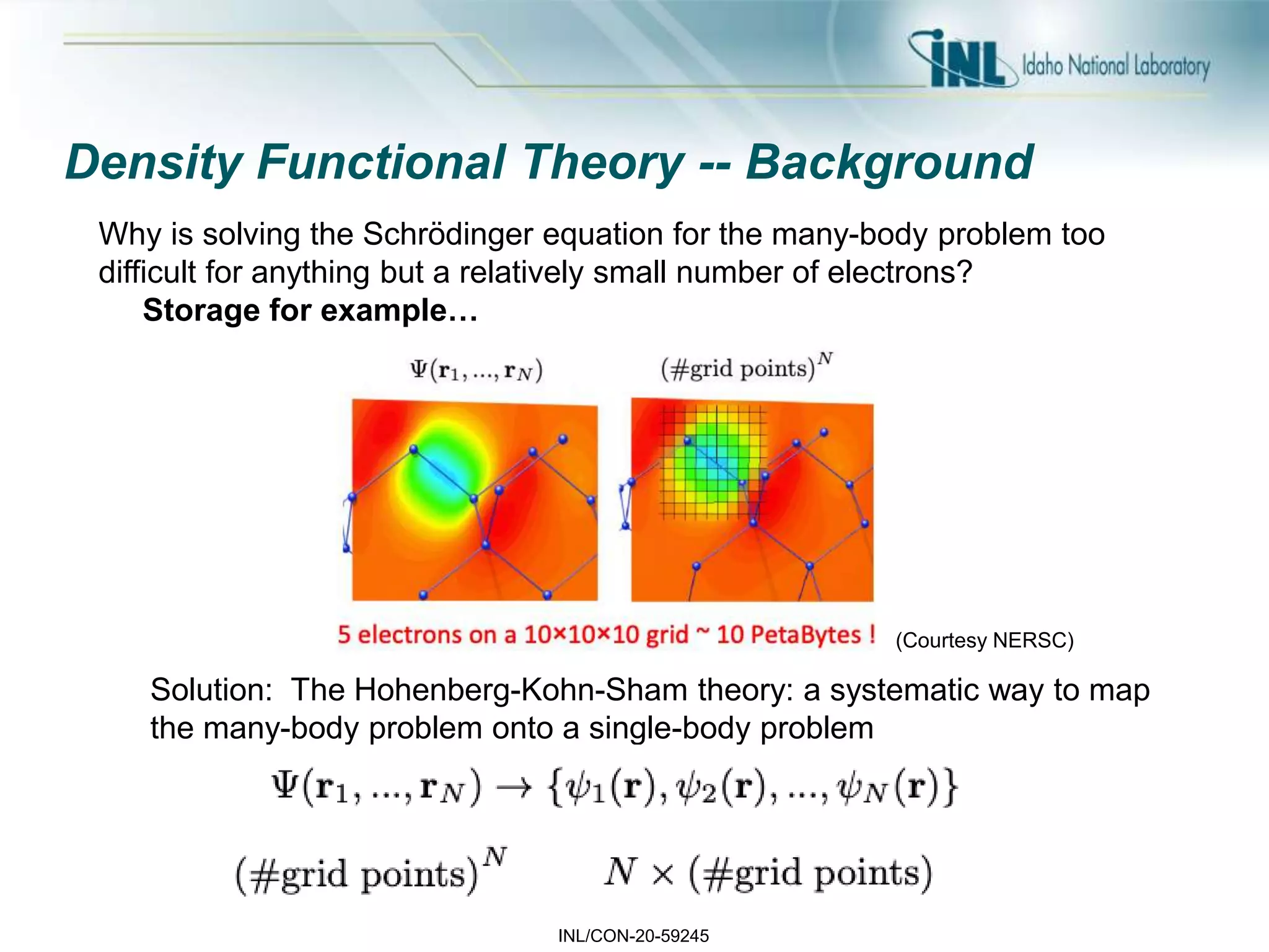 INL/CON-20-59245
Density Functional Theory -- Background
Solution: The Hohenberg-Kohn-Sham theory: a systematic way to map
the many-body problem onto a single-body problem
(Courtesy NERSC)
Why is solving the Schrödinger equation for the many-body problem too
difficult for anything but a relatively small number of electrons?
Storage for example…
 