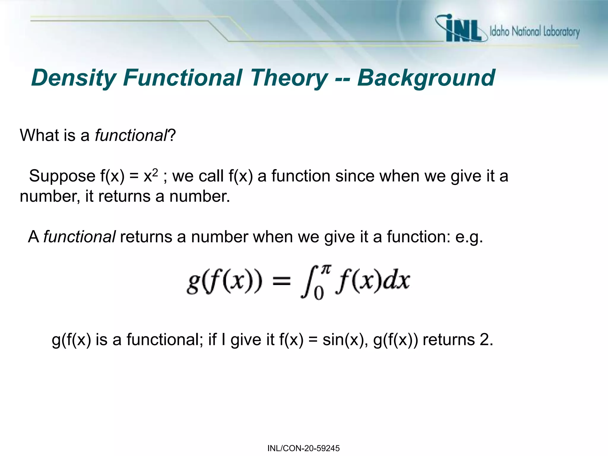 INL/CON-20-59245
Density Functional Theory -- Background
What is a functional?
Suppose f(x) = x2 ; we call f(x) a function since when we give it a
number, it returns a number.
A functional returns a number when we give it a function: e.g.
g(f(x) is a functional; if I give it f(x) = sin(x), g(f(x)) returns 2.
 