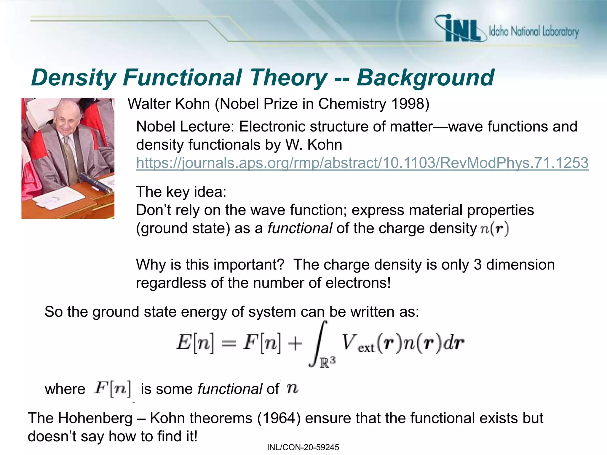INL/CON-20-59245
Density Functional Theory -- Background
Walter Kohn (Nobel Prize in Chemistry 1998)
The key idea:
Don’t rely on the wave function; express material properties
(ground state) as a functional of the charge density
Why is this important? The charge density is only 3 dimension
regardless of the number of electrons!
The Hohenberg – Kohn theorems (1964) ensure that the functional exists but
doesn’t say how to find it!
So the ground state energy of system can be written as:
where is some functional of
Nobel Lecture: Electronic structure of matter—wave functions and
density functionals by W. Kohn
https://journals.aps.org/rmp/abstract/10.1103/RevModPhys.71.1253
 
