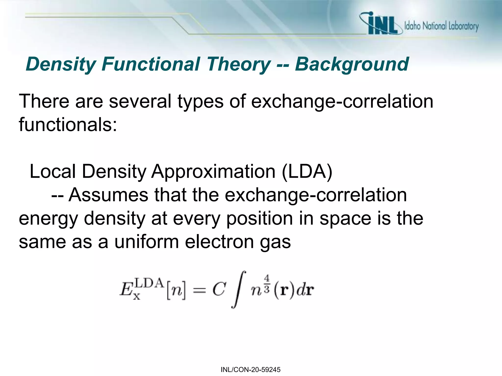 INL/CON-20-59245
Density Functional Theory -- Background
There are several types of exchange-correlation
functionals:
Local Density Approximation (LDA)
-- Assumes that the exchange-correlation
energy density at every position in space is the
same as a uniform electron gas
 