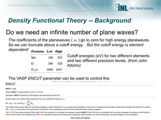 INL/CON-20-59245
The VASP ENCUT parameter can be used to control this
Density Functional Theory -- Background
Do we need an infinite number of plane waves?
The coefficients of the planewaves ( ) go to zero for high energy planewaves.
So we can truncate above a cutoff energy. But the cutoff energy is element
dependent!
Cutoff energies (eV) for two different elements
and two different precision levels. (from John
Kitchin)
 