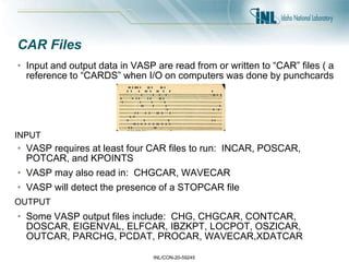 INL/CON-20-59245
CAR Files
• Input and output data in VASP are read from or written to “CAR” files ( a
reference to “CARDS” when I/O on computers was done by punchcards
• VASP requires at least four CAR files to run: INCAR, POSCAR,
POTCAR, and KPOINTS
• VASP may also read in: CHGCAR, WAVECAR
• VASP will detect the presence of a STOPCAR file
• Some VASP output files include: CHG, CHGCAR, CONTCAR,
DOSCAR, EIGENVAL, ELFCAR, IBZKPT, LOCPOT, OSZICAR,
OUTCAR, PARCHG, PCDAT, PROCAR, WAVECAR,XDATCAR
INPUT
OUTPUT
 