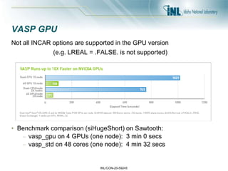 INL/CON-20-59245
VASP GPU
Not all INCAR options are supported in the GPU version
(e.g. LREAL = .FALSE. is not supported)
• Benchmark comparison (siHugeShort) on Sawtooth:
– vasp_gpu on 4 GPUs (one node): 3 min 0 secs
– vasp_std on 48 cores (one node): 4 min 32 secs
 