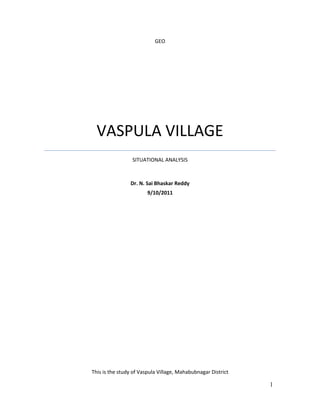 GEOVASPULA VILLAGESITUATIONAL ANALYSISDr. N. Sai Bhaskar Reddy9/10/2011<br />This is the study of Vaspula Village, Mahabubnagar District<br />CONTENTS<br />INTRODUCTION <br />RESOURCE MAPPING <br />SOCIAL MAPPING <br />SELF HELP GROUPS<br />AGRICULTURE<br />LIVESTOCK ANALYSIS<br />SUGGESTIONS and RECOMMENDATIONS <br />REFERENCES<br />INTRODUCTION<br />VASPULA VILLAGE<br />Vaspula village in Midjil Mandal of Mahabubnagar District is selected for the mapping of rural livelihoods to understand the intricacies and to understand the factors for sustaining the rural livelihoods. <br />Vaspula village is located to the west of Mahabubnagar town about 34 Kms away. This village is linked to Jadcherla and Kalwakurthy road with a distance of 4 kms. This is a heterogeneous village with representation of people from diverse socio-economic structure. For livelihood people are dependent on various livelihood activities. The ground water resources are highly exploited, this whole Mandal was declared as dark. <br />Some other observations in the village:  <br />It is noticed that in the S.C colony, most of the houses were very old constructions with mud and also most of the families are not having pucca houses. <br />The are the following institutions / structures in the village. Z.P. High School, Central Primary School, S.C .Hostel, Sub- post office, ICDS Centre and Grampanchayath office. There are two community halls too.   <br />The drains are constructed in all the streets of the village but are not clean, filled with mud and sand. <br />At North-East corner in the village Anjaneya Swamy temple is being renovated with the estimated cost of Rs. 5.00 lakhs with the public contribution of Rs. 1.3 lakhs the rest by Endowment department.  <br />In the year 1984, 20 houses were sanctioned in this village under RPH programme and constructed with brick and un-plastered walls, and roofing was done with Bangalore tiles.   The houses constructed are very sub-standard as a result 7 houses collapsed in a very short period and are presently in ruins.   <br />MAHABUBNAGAR DISTRICT<br />Mahabubnagar District is part of the Telangana Region and it is the second largest District in Andhra Pradesh, Covering 18, 432 sq. kms. The district is located between 160 and 170 north latitudes and 770 and 790 east longitudes. This is a land-locked region, with hot summers (Temp. 390 C to 410 C), warm winters (250 C to 350 C) and low rainfall about 600 mm which is erratic. The distinctive feature of this region is an undulating topography dotted with maonadnocks. These are relict hills which are covered with heaps of granitic boulders. Bare hills, plains with scattered thorny scrub, open fallow lands, rivers bone dry for most of the year, tanks dotting the drainage line, all combine to produce a landscape serene and beautiful.<br />Drought is ever persistent in the District so the people’s adoptive and coping strategies have become a way of life. Seasonal migrations for alternative livelihood opportunities have become a tradition / routine for the people. There are various projects / programmes going on in the district to mitigate the drought and its impact on livelihood opportunities. There are various departments in the District actively working for improving the livelihood opportunities, namely DPAP, DRDA, DPIP, Agriculture, Animal Husbandry, SC corporation and other line departments.  Andhra Pradesh Rural Livelihoods Programme (APRLP) is another important program going on in the District for improving the livelihoods opportunities of the poor, women, landless and marginal people. <br />BACKGROUND<br />Livelihoods are the means of living for all human beings, some survive and some thrive. In space and time the livelihood opportunities and options vary, there can be various factors responsible directly or indirectly. Livelihoods in the rural environment are diverse and are vulnerable to shocks and trends. There are also certain policies and structures existing for the sustainability of the livelihoods. A study focusing on these issues will help us to understand the issues relating to the complexity of the livelihoods in rural areas for strategic interventions.<br />OBJECTIVES<br />1. To analyze various types of livelihoods existing in the village and diagnostic in nature.<br />2. To identify the possible livelihood options / opportunities to strengthen the existing livelihoods.<br />The title selected for the study is <br />“LIVELIHOODS MAPPING OF VASPULA VILLAGE, MIDJIL MANDAL, MAHABUBNAGAR DISTRICT, ANDHRA PRADESH, INDIA”<br />METHODOLOGY<br />The mode of eliciting the primary information was participatory. PRA (Resource Mapping and Social Mapping) and Focused Group Discussions (FGD), And some more information was collected from the secondary sources i.e., Mandal Development Office (MDO), Mandal Revenue Office (MRO), and other Mandal level offices like Agriculture Department and Animal Husbandry Department etc. <br />In the process all almost all the Human, Social, Physical, Natural and Financial factors are considered.  <br />For the focused group discussions stratified sample was taken. For PRA it is the random sample with the representation from all the sections of the community. <br />The field study was done in the month of July 2002.<br />PARTICIPATORY RURAL APPRAISAL (PRA) TOOL:<br />PRA is a research / planning methodology in which a local community (with or without assistance of outsiders) studies an issue that concerns the population, priorities problems, evaluates options for solving the problem(s) and comes up with a Community Action Plan to address the concerns that have been raised (Community Forestry Field Manual 7, FAO, 1997).<br />PARTICIPATORY MAPPING<br /> In participatory mapping, community members sketch maps to elicit information and provoke discussion on spatial issues. The maps are not intended to provide accurate cartographic information but rather to generate approximate information that can be used to generate further discussion. <br />Maps are most useful when a group of people participates so that everyone contributes to the activity and information can be crosschecked by several sources. It is sometimes useful to do resource maps with different groups of people (to see how their perceptions of resource issues differ).<br />In the mapping exercise the following are done<br />RESOURCE MAPPING AND SOCIAL MAPPING<br />Wo/men from all sections participated in the mapping exercise representing poor, landless, occupational groups, farmers, and others. The people collected in a large open area have drew resource and social maps. They have used various markers like chalk powder of various colors, seeds, stones etc., to indicate landmarks on the map. <br />In the process the people have identified the critical resources and the principal user groups and social structure of the village. <br />TRANSECT WALK:<br />A transect walk is a mobile interview in which the research team walks from the centre of the village to the outer limit of the territory, accompanied by several local informants who are especially knowledgeable about natural resource issues. Together, the team members and the informants observe what happens in different micro-ecological niches and discuss issues of mutual interest. Later the collected information will be organized.          <br />RESOURCE MAPPING<br />The villagers were asked to participate in the resource mapping exercise. The villagers had chosen the shady area of an acacia tree for the exercise. The villagers started with the drawing of approach roads to the village using the colored chalk powder. Then they have demarcated the residential area of the village, tanks, watershed treatment area and structures. They also participated in the transect walk. The following information was collected during the process. See also the Resource map.<br />228600130175<br />The tanks existing in the village:<br />457200160020<br />. <br />1.Soorappa Kunta:-     Under this tank 20 acres of land is being cultivated, they pointed out that the tank bed is fully silted as a result of which the tank capacity is abnormally reduced and under this five surface bores are working with less yield  of water.<br />2. Reddy Kunta:-     Under this 20 acres cultivation is possible but the tank condition is similar to the above and under its influence zone four surface bores are working with less yield of water, and also 6 open wells and five filter points are dried up.<br />3.  Amma Kunta:-Ayacut  under  this tank is 24  acres, five bores are existing out of which only two are working, five open wells are dried up  due to breach of Alugubanda (surplus weir). There is lots of silt in the tank and the feeder channels are non-functioning as the bed is being used for un-authorised cultivation by farmers.<br />4.  Chintala Kunta :- Ayacut under this tank is 50 acres, 6 bores are working with less yield, and 9 open wells are dried up due to heavy silt filled in the tank bed.  The kunta's main problem is that the tank bed is under a pattadar’s name so pattadar is objecting to removal of the silt. There is another problem too that the capacity of the tank has reduced as a result of silting. <br />5. Rakula Kunta :-  There is no official ayacut  in this kunta but  is useful as a re-charging source for bore wells and five open wells in the vicinity.   <br />6.  Nagula Kunta : -Under this 30 acres of land is being irrigated with the help of 20 surface bores. 6 open wells are dried up and not functioning. <br />Other problems / issues relevant to the tanks of Vaspula.<br />KuntaProblemsKallakuntaWeir ruinedOn the bund and inside kunta covered with spiny trees and bushes and it is in ruined conditionIrrigation kalva under repairAmmakuntaWeir damaged.Bund ruined conditionTank bed silted upSluice damagedIrrigation canal ruined conditionChintalakuntaBores low yield in all boresReddykuntaBund breachedNo repairs since (20) yearsWells and bores dried up fields are fallow. 5 filter points are not functioningPinjarlakuntaStream water is the main source for filling the kunta the due to damage of katva 20 years back no water is received in the kunta and no cultivation is done under kunta.Rekulakunta (Vallabraopally) 250 Ac. SC gairan fields.<br />Watershed activity<br />Under the DPAP watershed programme in the village the following works are done. The amount of money spent on different works is as such. <br />68580057785<br />Watershed related information S.No. & Name of the ActivityStructures completed as on today Further Proposed Phy.Fin.Phy.Fin.1. Percolation Tanks    i) With rivetment  31.50ii) Without rivetment    2. Drainage line treatment    i) GC Works (nos)790.73569  ii) Loose boulder structures    iii) Gabion Structures    iv) Others A.F/S.F (saplings)150000.09303  3. Checkdams    i) Masonary Checkwalls    ii) Masonary Checkdams (nos)72.5869121.304. Ponds    i) Feeder Channel (no)10.06  ii) Fodder development (acres)4500.107  iii) Home seeds 0.060  5. Bunding (running mts)174.63.17699  6. Administrative 0.17563  <br />Funds WSC and WDF (Rs.in Lakhs) Name of the WatershedVASPOOL Funds received by WSC9.00Balance funds available2.06475Total WDF Collected0.62164<br />Watershed - Income Generating Activities <br />Since the inception of watershed activities in the village since past three years, about 120 no. of families are benefited during the bunding work in 174 hectares. Majority of them have participated to supplement their income, their routine work is agriculture. The bunding works found to be more attractive as on an average the daily wage is @ Rs 70/- where as for agriculture works they are paid @ Rs. 50/-. More over these woks were done during the lean season. Moreover in watershed works both men and women are paid equally. Whereas women are paid less for agricultural works in the village. <br />Two women SHGs are given nurseries about 2 years back. Till today they have raised about 10,000 plants. The 40 women members from the 8 SHGs in the village are directly benefited from the watershed works. <br />After the initiation of watershed works the milk production in the village has increased from 30 liters to 80 liters. About 15 families are dependent on the milk production activity. <br />The user groups under the influence zone of two water harvesting structures have benefited with secured crops as their borewells are giving more yields. <br />10 mason families have benefited as they were involved in the construction of masonry structures.  <br />SOCIAL MAPPING<br />1Yerakali1Baindlu1Brahmin1Oslollu1Mangali1Katika1Gangerlu2Beggars2Voddolluu2Kummari5Balija9Mala10Muslims10Komati10Vodlollu13Chakali30Telugu30Kurva70Madiga100ReddySHG members came forward to draw the village social map while all other villagers participated in the exercise. The SHG members had drawn complete village details like location of houses, temples, Government Institutions, Community halls and residential houses. (see fig)   <br />228600419100The caste wise composition in the village is as follows:<br />00<br />According to 2001 census the total Population of this village is 1013 with 57% being Men and 43% being Women.<br />1371600148590<br />< 6 Years102Male49Female53Literates603Male435Female168Main Workers445Male225Female220<br />Marginal Workers9Male5Female4Non workers559Male348Female211<br />The basic amenities available in this village are as follows:<br />The major Livelihood activities in the village are as follows:<br />Sl.No.OccupationNo.of families1Agriculture2802Agriculture labour1903NTFP754Horticulture55Migration656Traditional157Services258Landless9 No.9Disabled2 No.10Single Women15 No.<br />Interpretations on Social map: The social map reveals that most of the institutions and services are accessed by only some classes of the village. The presence of schools and high school in the village gives the children an easy access and opportunity for education. The veterinary services in this village are also weak as most of villagers are dependent on small livestock. The river stream which flows by the village happens to be the major source of water, a katva (a small anicut) which was being suggested by the villagers needs to be looked into. From the social and economic angle the village population is distributed into colonies according to castes. The time line shows that in the past nearby and surrounding villages were dependent upon this village for almost every service, but that seems to be changing as most of the villagers are going to other surrounding villages for labour work. The details of migration are as follows:<br />Migrants:     1-3 months:-  30 people<br />3-6 months:-  20 people<br />> 9 months:-  15 people<br />Some people in this village have permanently shifted to Hyderabad for better education or better employment, 2 villagers have gone abroad after pursuing their studies. <br />SELF HELP GROUPS<br />In this village there are 8 women SHGs and one SHG with men. Among women groups 7 of them are functioning with quot;
 Aquot;
 grade another one is quot;
Bquot;
 grade.  During the discussions with the SHG members and leaders the following details are collected. <br />0786130The caste wise representation of the members in the SHGs is as such. <br />There is need to organize more SCs into the groups, as majority of the poor are from that community. <br />AGRICULTURE<br />Majority of the people in this village are dependent on agriculture for their livelihood. As being located on the banks of Dundibi vagu the alluvium deposited along the banks is fertile. <br />The soils existing and the main crops cultivated in the village are as such. <br />SoilsCropsBlack Cotton / Black RegadiMirchiCottonPaddy (Wet)RagiJowarRed gramCastorRed SoilsCastorCottonJowarMirchiDubba Chelka / ChelkaCastorJowarHorse gramRed gramCotton<br />CropKharif (in acres)Rabi (in acres)Paddy162.3970Jowar1500Maize400Millets20Redgram2000Chillies300Vegitables100Cotton2000Caster3000Groudnut010<br />9144000<br />The caste wise average land holding in the village is as such.<br />11430045720<br />Caste wise Marginal, Small and Big farmers land holdings. There is disparity in the land holdings by different types of farmers.<br />9144004495800914400220980091440038100<br />LIVESTOCK ANALYSIS<br />Although this village has very little CPR, the villagers are supporting their livestock with the biomass generated in their own fields. Some people in the village take their animals to the nearby hills for grazing. <br />The cattle population in the village is as such.<br />571500552450<br />The matrix ranking was done by the villagers to assess certain parameters such as Cost effectiveness, Seasonal availability, Nutritition value, Palatability, Growth rate, Milk production and Milk quality to the type of fodder is shown below.<br />68580088900<br />There is still potential for the following activities in the village. <br />The seasonality on the following factors related to livestock promotion and development is done in the village. Rainfall, Green Grass production, Breeding, Milk Production, Egg Production, Sheep production, FMD, H.S and Ephemeral Fever is shown in the chart (See Chart). <br />SUGGESTIONS AND RECOMMENDATIONS<br />This study helps us to understand the various types of livelihoods existing in the village. And based on this study the following suggestions or recommendations are made as conclusion for the improvement of livelihoods i.e., (options / opportunities / activities) in Vaspula village.   <br />The major income source in the village is agriculture related, hence there is need to give them better skills in on-farm and off-farm related activities<br />On-farm: Olericulture and Horticulture<br />Off-farm: Backyard poultry ram lamb, sheep development and dairy.<br />The women and youth in the village should be imparted trainings in Micro enterprise development. <br />The villagers need to be mobilized for collective decision in choice of crops and marketing.<br />The stress period for availability of fodder is during March and July. There is a need to promote alternative measures to mitigate the impact. The milk production is directly related to availability of fodder.<br />Breeding is limited to few months only, between February, March, October, November and December months. There is need to improve the overall breeding programme and also to control the seasonal diseases with the help of Gopalamitras / traditional veterinary practitioners.<br />The farmers are well aware of the leguminous fodder, there is need to encourage and provide seed and other inputs for dairy development in the village.<br />Majority of the farmers are small and marginal farmers, there is need to provide additional livelihood opportunities for the farmers. <br />The traditional occupational groups need to be provided trainings for improvement of their skills.<br />Except 17 acres of CPR as road margins and dundibi vagu, there is no other CPR in the Vaspula village, therefore very little scope for development in this regard.<br />There is 32% of the land under current fallows, which can be better utilized through drought proof practices.<br />The soils are black, red and chelkas of different grades suitable for diverse crops.<br />Only 11% of the area is under irrigation, more area can be brought under cultivation through water conservation measures and practices.<br />The 40 open wells in the village are not functioning.<br />There are 6 tanks in the village on an average each tank is supporting 20 acres of land for irrigation. <br />Under the ongoing watershed programme there is scope for development in the following sectors, fodder development, Agro- and social forestry, horticulture development, promotion of quality of seeds.<br />Facilitation for silt removal from the village tanks for application in the dry lands needed. Tanks are under the control of very few villagers. <br />The villagers are demanding the repair of a Katva on Dundibi vagu for development of irrigation sources.<br />More credit should be made available to the villagers through banks and other sources for their activities. <br />CBOs in the village need to be networked at the village level.<br />More women from SC community should be involved in SHGs as majority of the poor people are from this community.<br />The construction of houses in the SC colony were not completed, as the bills were not sanctioned, there is need for completion of them with the cooperation of housing department.<br />Because of high school in the village the literacy rate in the village is considerable, and people are well aware of the developments in various fields, therefore it is easy for them to adapt to new diversified livelihood options. <br />REFERENCES<br />Andhra Pradesh Rural Livelihoods, (2002) Breaking New Ground, Hyderabad: Andhra Pradesh Rural Livelihoods (ARLP) <br />Carney,  D., M. Drinkwater, T. Rusinow, K. Neefjes, S. Wanmali, and N. Singh, (2000) Livelihoods Approaches Compared (Draft): A brief comparison of the livelihoods approaches of the UK <br />Department for international Development (DFID), CARE, Oxfam and the United Nations Development Programme (UNDP). Mimeo.<br />Carney, D.(1998) Implementing the sustainable  Livelihoods Approach. In: Carney, D.(Ed), Sustainable rural Livelihoods: What contribution can we make? London: DFID.<br />Chambers, R,(1983) Rural development: Putting the Last First. London:Longman.<br />Chambers, R. (1988) Sustainable Livelihoods, Environment and Development: Putting Poor People First, IDS Discussion Paper, No 240.<br />Chambers, R. and G.Conway, (1992) Sustainable rural Livelihoods: Practical Concepts for the 21st Century, IDS Discussion Paper, No.296.<br />Chen, M. (1991) Coping with Seasonality and Drought. New Delhi: Sage Publications.<br />Czech Conroy, Sudershan Iyenger, Viren Lobo and Bhaskar Rao. G, (2001) Household Livelihood and Coping Strategies in Semi-arid India: Adapting to Long-term Change : Research Project Report, Delhi: Society for Promotion of Wastelands Development<br />Government of Andhra Pradesh (2000): Draft Report of the Rural Poverty Reduction Task Force, Ministry of  Rural Development, Hyderabad.<br />Jodha, N.S.(1991) Rural Common Property Resources: A Growing Crisis. Gatekeeper Series No. 24. London: IIED.<br />Sainath, P. (1996) Everybody Loves a Good Drought: Stories from India’s Poorest Districts, New Delhi: Penguin Books.<br />   <br />