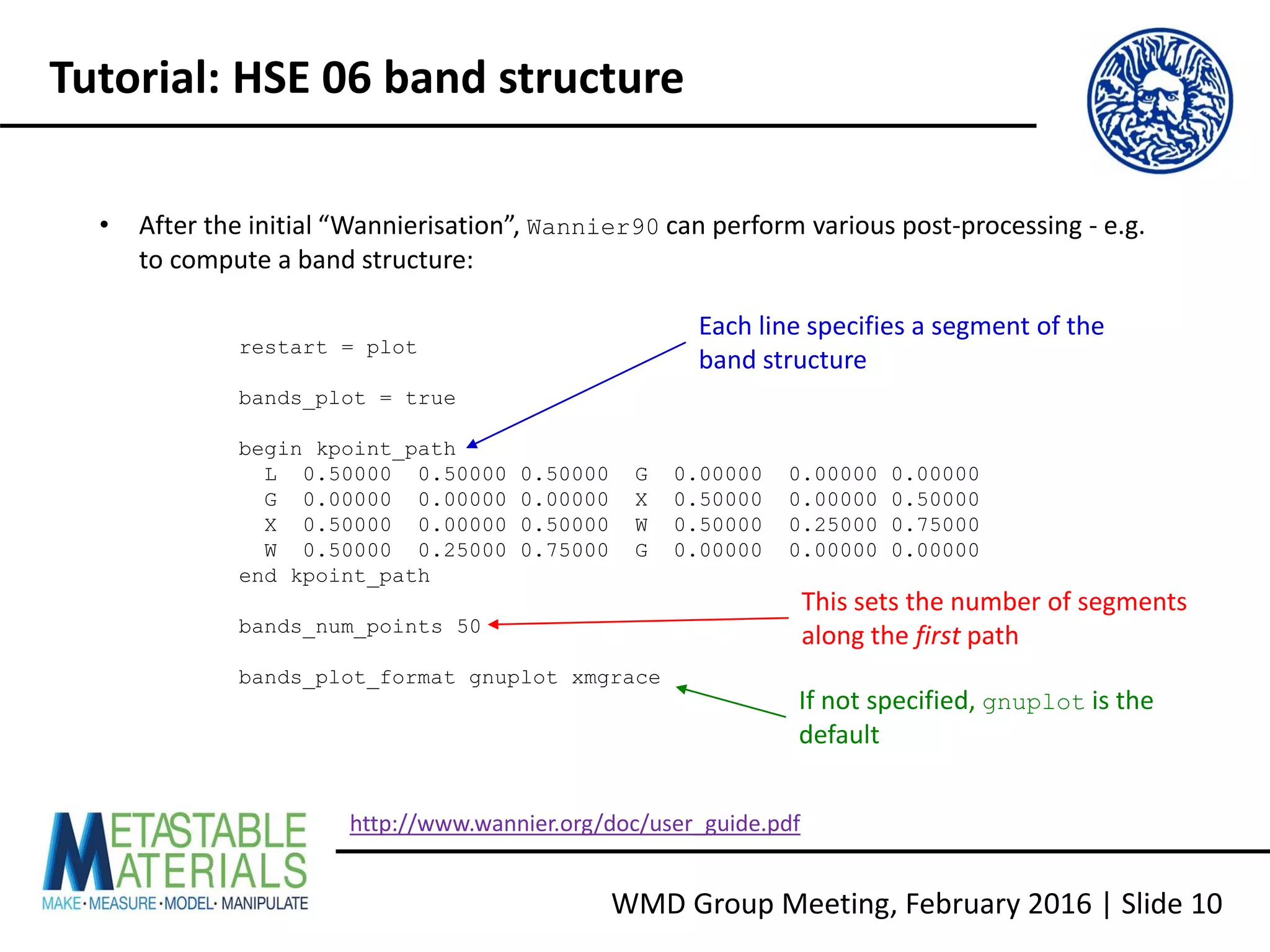 WMD Group Meeting, February 2016 | Slide 10
Tutorial: HSE 06 band structure
• After the initial “Wannierisation”, Wannier90 can perform various post-processing - e.g.
to compute a band structure:
restart = plot
bands_plot = true
begin kpoint_path
L 0.50000 0.50000 0.50000 G 0.00000 0.00000 0.00000
G 0.00000 0.00000 0.00000 X 0.50000 0.00000 0.50000
X 0.50000 0.00000 0.50000 W 0.50000 0.25000 0.75000
W 0.50000 0.25000 0.75000 G 0.00000 0.00000 0.00000
end kpoint_path
bands_num_points 50
bands_plot_format gnuplot xmgrace
This sets the number of segments
along the first path
If not specified, gnuplot is the
default
Each line specifies a segment of the
band structure
http://www.wannier.org/doc/user_guide.pdf
 