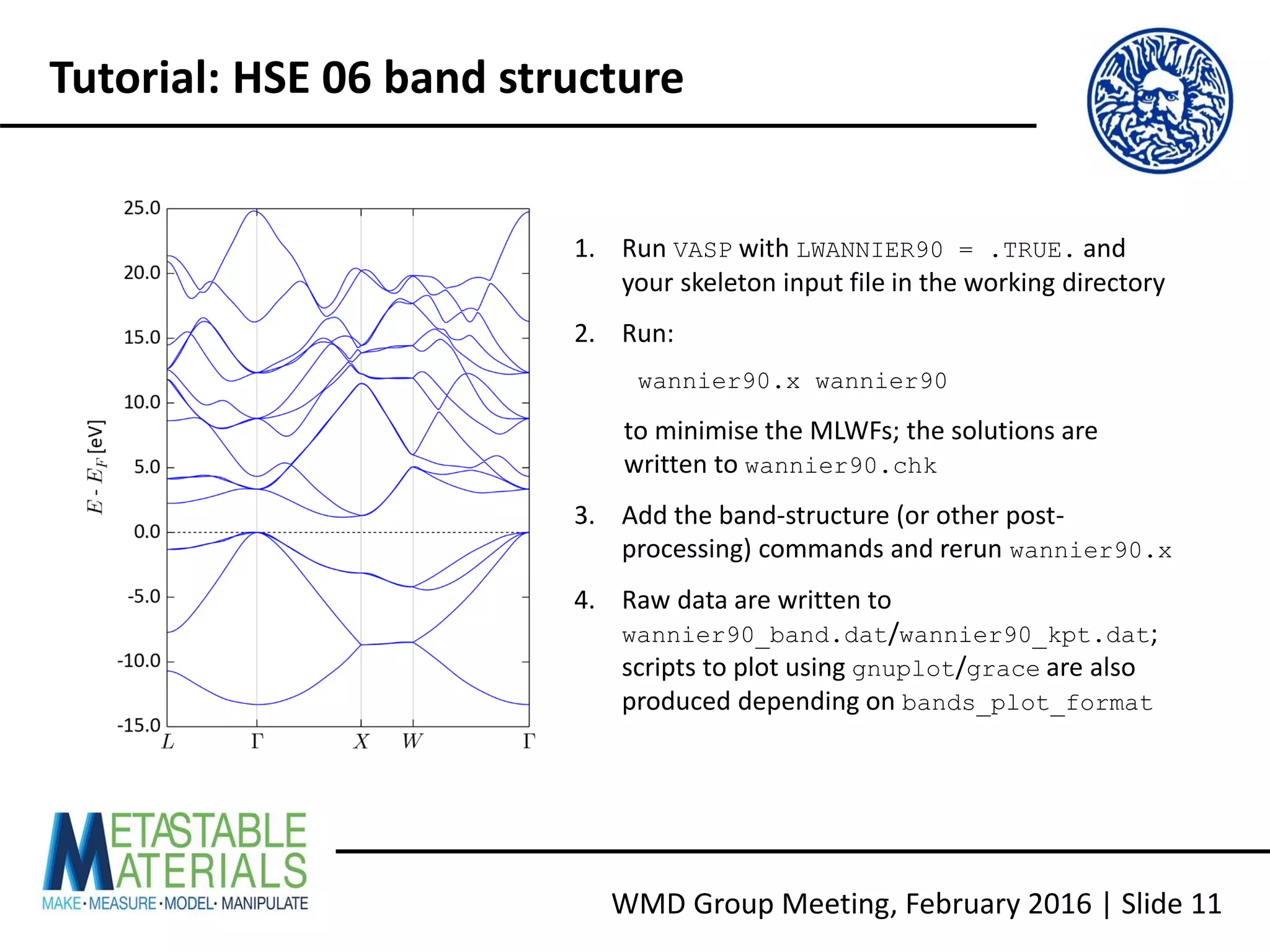 WMD Group Meeting, February 2016 | Slide 11
Tutorial: HSE 06 band structure
1. Run VASP with LWANNIER90 = .TRUE. and
your skeleton input file in the working directory
2. Run:
wannier90.x wannier90
to minimise the MLWFs; the solutions are
written to wannier90.chk
3. Add the band-structure (or other post-
processing) commands and rerun wannier90.x
4. Raw data are written to
wannier90_band.dat/wannier90_kpt.dat;
scripts to plot using gnuplot/grace are also
produced depending on bands_plot_format
 