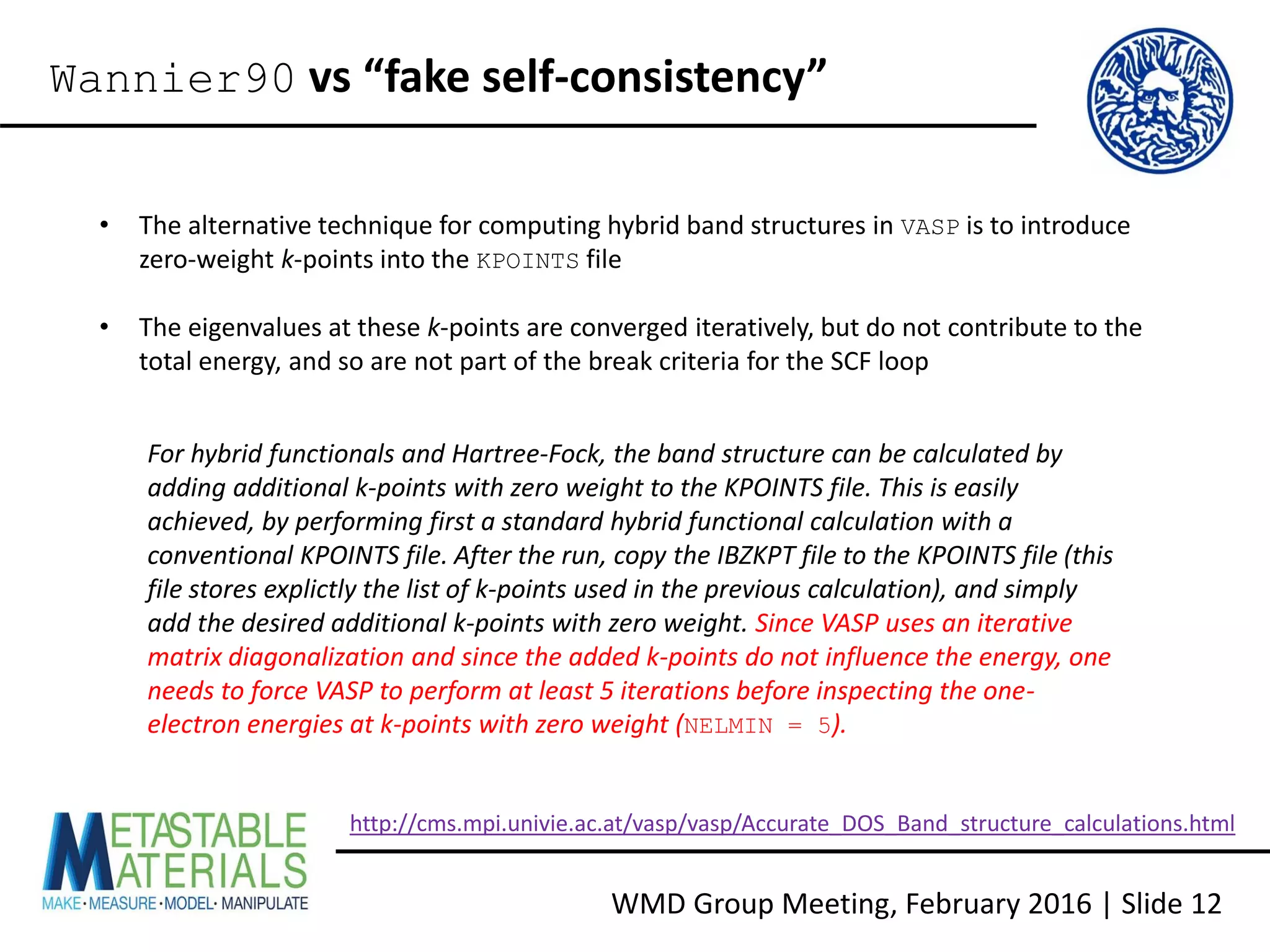 WMD Group Meeting, February 2016 | Slide 12
Wannier90 vs “fake self-consistency”
• The alternative technique for computing hybrid band structures in VASP is to introduce
zero-weight k-points into the KPOINTS file
• The eigenvalues at these k-points are converged iteratively, but do not contribute to the
total energy, and so are not part of the break criteria for the SCF loop
For hybrid functionals and Hartree-Fock, the band structure can be calculated by
adding additional k-points with zero weight to the KPOINTS file. This is easily
achieved, by performing first a standard hybrid functional calculation with a
conventional KPOINTS file. After the run, copy the IBZKPT file to the KPOINTS file (this
file stores explictly the list of k-points used in the previous calculation), and simply
add the desired additional k-points with zero weight. Since VASP uses an iterative
matrix diagonalization and since the added k-points do not influence the energy, one
needs to force VASP to perform at least 5 iterations before inspecting the one-
electron energies at k-points with zero weight (NELMIN = 5).
http://cms.mpi.univie.ac.at/vasp/vasp/Accurate_DOS_Band_structure_calculations.html
 