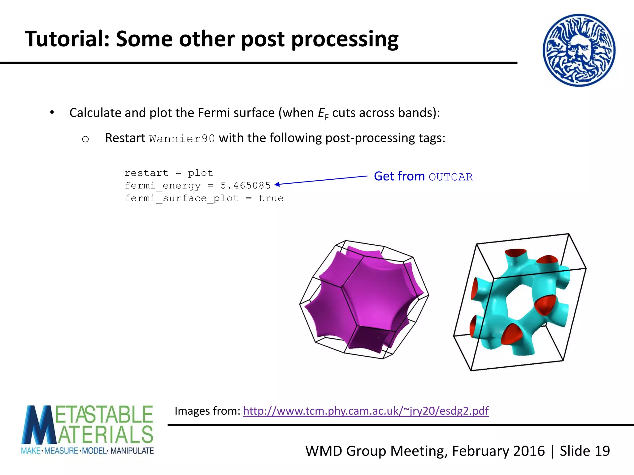 WMD Group Meeting, February 2016 | Slide 19
Tutorial: Some other post processing
• Calculate and plot the Fermi surface (when EF cuts across bands):
o Restart Wannier90 with the following post-processing tags:
restart = plot
fermi_energy = 5.465085
fermi_surface_plot = true
Images from: http://www.tcm.phy.cam.ac.uk/~jry20/esdg2.pdf
Get from OUTCAR
 