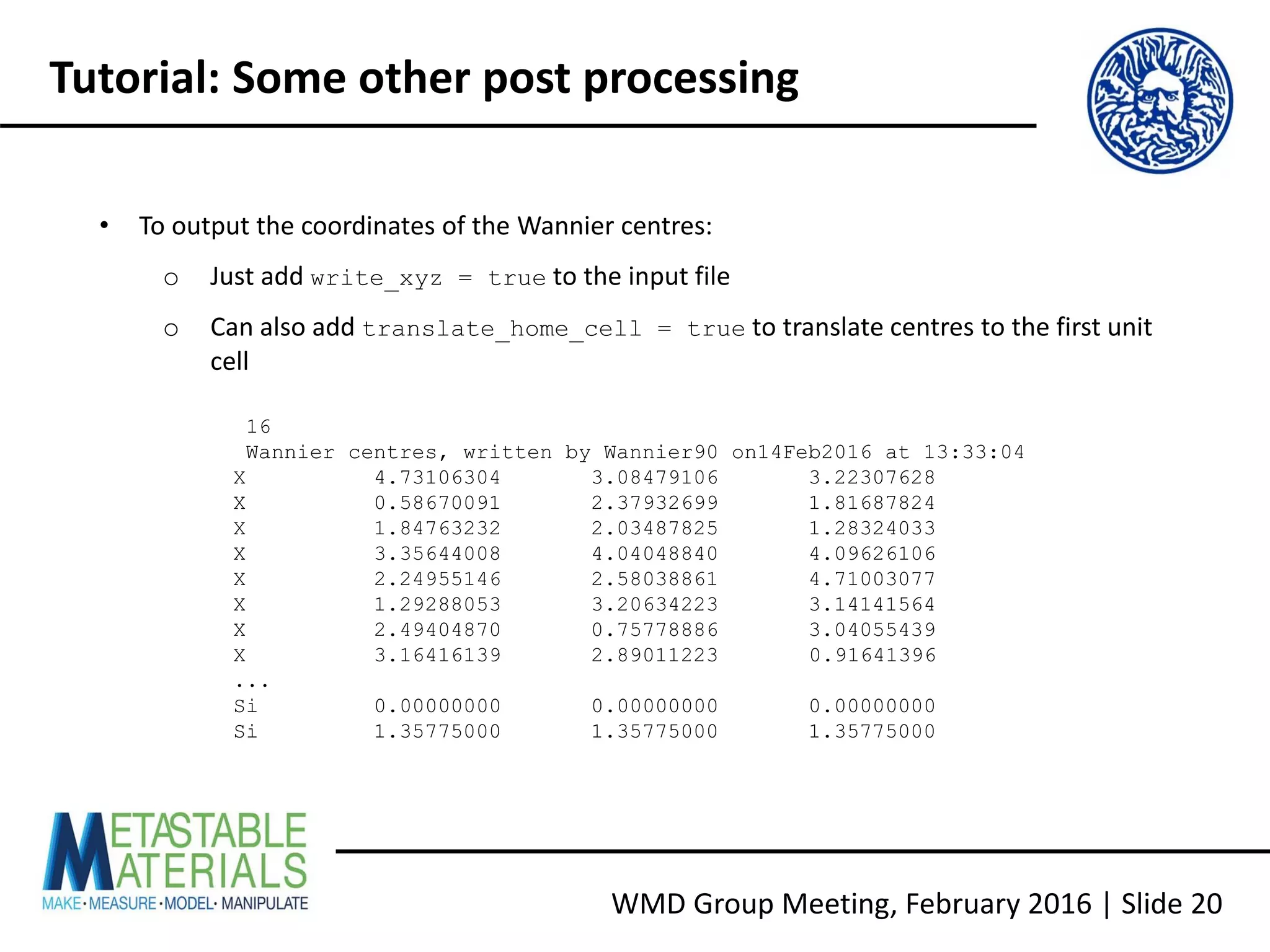 • To output the coordinates of the Wannier centres:
o Just add write_xyz = true to the input file
o Can also add translate_home_cell = true to translate centres to the first unit
cell
WMD Group Meeting, February 2016 | Slide 20
Tutorial: Some other post processing
16
Wannier centres, written by Wannier90 on14Feb2016 at 13:33:04
X 4.73106304 3.08479106 3.22307628
X 0.58670091 2.37932699 1.81687824
X 1.84763232 2.03487825 1.28324033
X 3.35644008 4.04048840 4.09626106
X 2.24955146 2.58038861 4.71003077
X 1.29288053 3.20634223 3.14141564
X 2.49404870 0.75778886 3.04055439
X 3.16416139 2.89011223 0.91641396
...
Si 0.00000000 0.00000000 0.00000000
Si 1.35775000 1.35775000 1.35775000
 