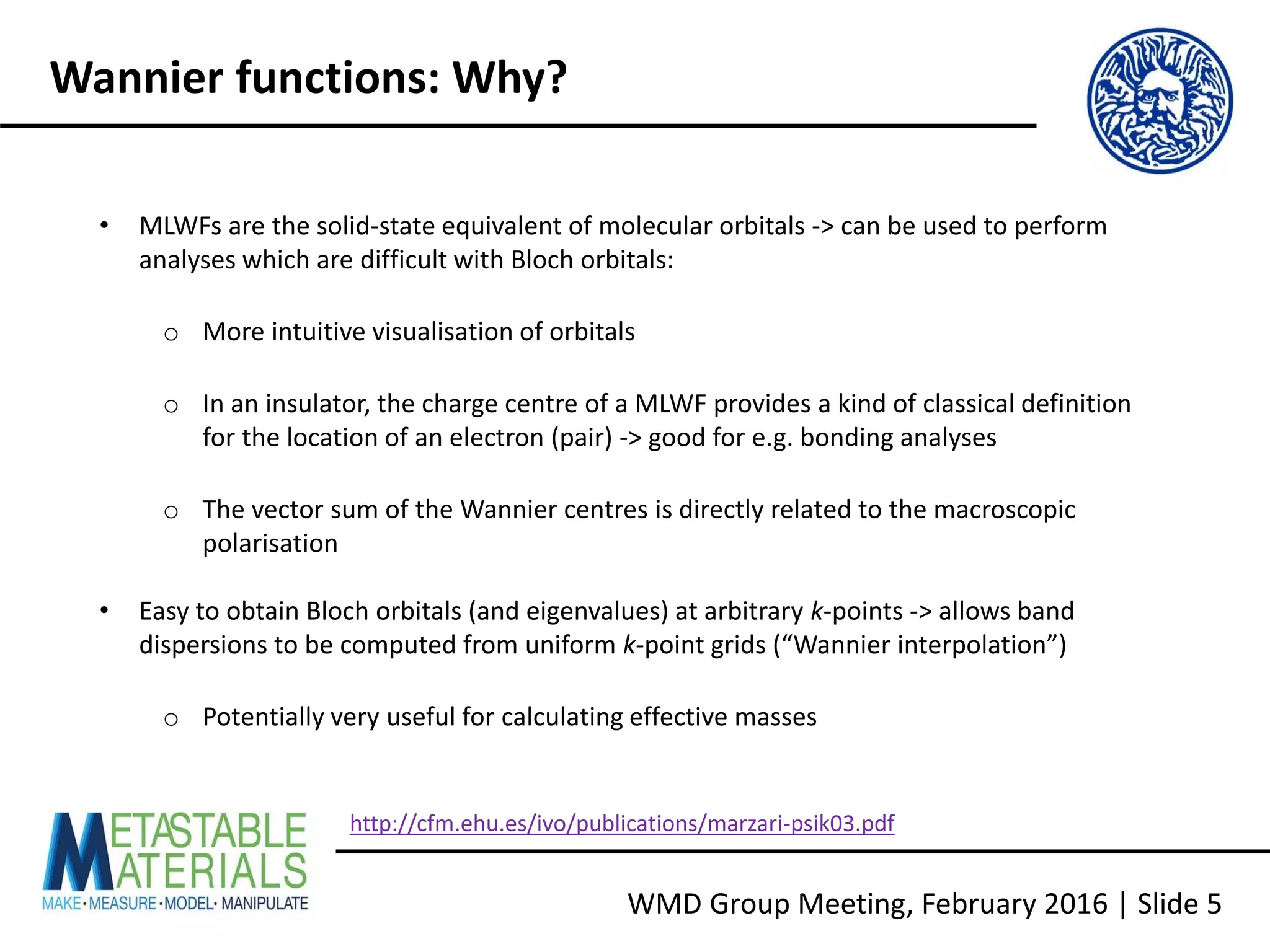 WMD Group Meeting, February 2016 | Slide 5
Wannier functions: Why?
• MLWFs are the solid-state equivalent of molecular orbitals -> can be used to perform
analyses which are difficult with Bloch orbitals:
o More intuitive visualisation of orbitals
o In an insulator, the charge centre of a MLWF provides a kind of classical definition
for the location of an electron (pair) -> good for e.g. bonding analyses
o The vector sum of the Wannier centres is directly related to the macroscopic
polarisation
• Easy to obtain Bloch orbitals (and eigenvalues) at arbitrary k-points -> allows band
dispersions to be computed from uniform k-point grids (“Wannier interpolation”)
o Potentially very useful for calculating effective masses
http://cfm.ehu.es/ivo/publications/marzari-psik03.pdf
 