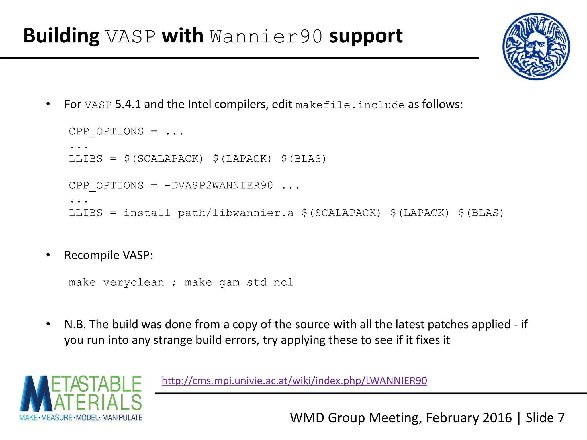 WMD Group Meeting, February 2016 | Slide 7
Building VASP with Wannier90 support
• For VASP 5.4.1 and the Intel compilers, edit makefile.include as follows:
CPP_OPTIONS = ...
...
LLIBS = $(SCALAPACK) $(LAPACK) $(BLAS)
CPP_OPTIONS = -DVASP2WANNIER90 ...
...
LLIBS = install_path/libwannier.a $(SCALAPACK) $(LAPACK) $(BLAS)
• Recompile VASP:
make veryclean ; make gam std ncl
• N.B. The build was done from a copy of the source with all the latest patches applied - if
you run into any strange build errors, try applying these to see if it fixes it
http://cms.mpi.univie.ac.at/wiki/index.php/LWANNIER90
 