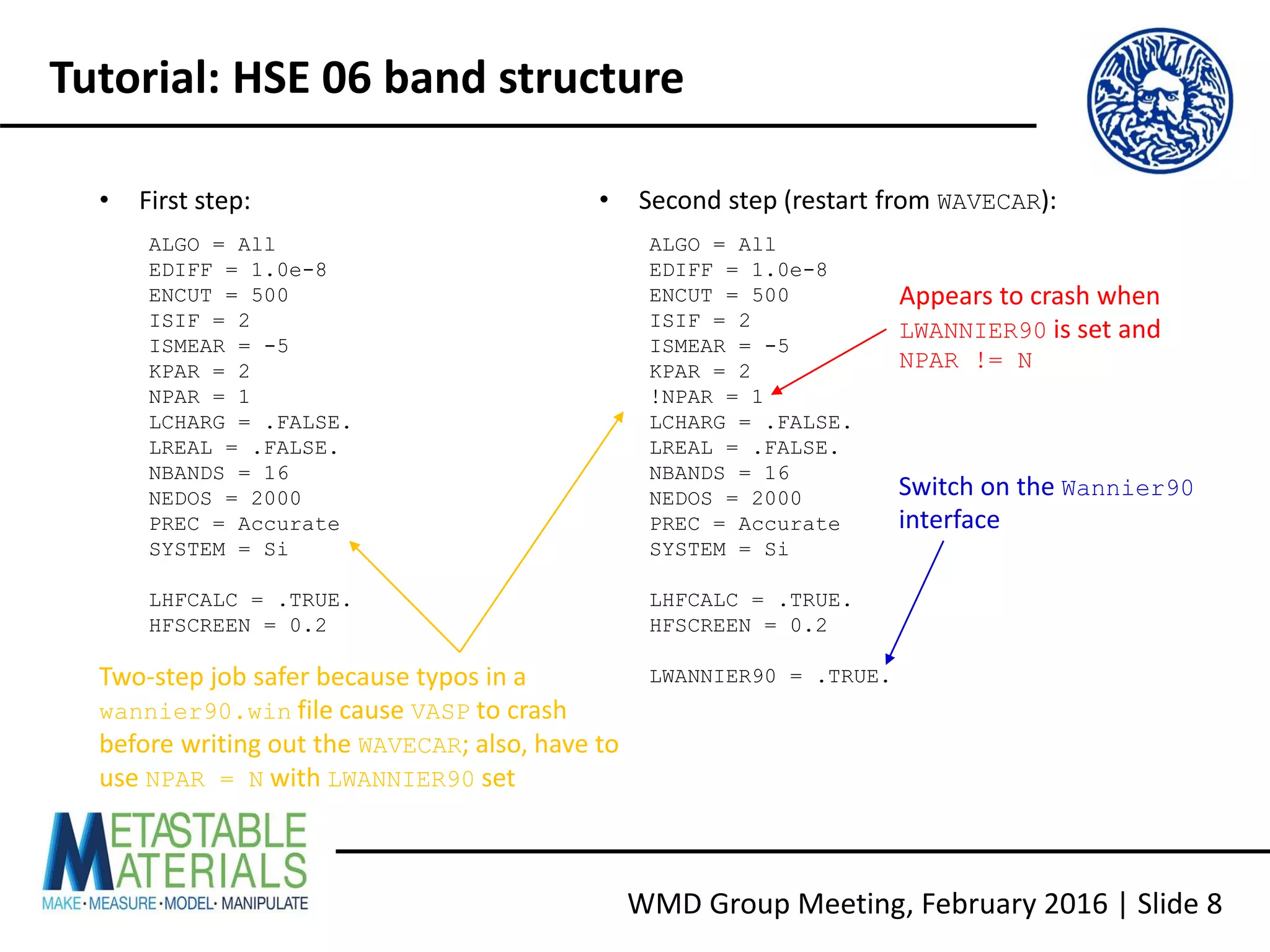 WMD Group Meeting, February 2016 | Slide 8
Tutorial: HSE 06 band structure
ALGO = All
EDIFF = 1.0e-8
ENCUT = 500
ISIF = 2
ISMEAR = -5
KPAR = 2
NPAR = 1
LCHARG = .FALSE.
LREAL = .FALSE.
NBANDS = 16
NEDOS = 2000
PREC = Accurate
SYSTEM = Si
LHFCALC = .TRUE.
HFSCREEN = 0.2
ALGO = All
EDIFF = 1.0e-8
ENCUT = 500
ISIF = 2
ISMEAR = -5
KPAR = 2
!NPAR = 1
LCHARG = .FALSE.
LREAL = .FALSE.
NBANDS = 16
NEDOS = 2000
PREC = Accurate
SYSTEM = Si
LHFCALC = .TRUE.
HFSCREEN = 0.2
LWANNIER90 = .TRUE.
• First step: • Second step (restart from WAVECAR):
Appears to crash when
LWANNIER90 is set and
NPAR != N
Switch on the Wannier90
interface
Two-step job safer because typos in a
wannier90.win file cause VASP to crash
before writing out the WAVECAR; also, have to
use NPAR = N with LWANNIER90 set
 