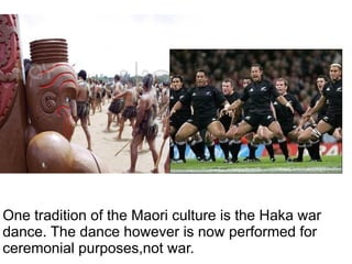 One tradition of the Maori culture is the Haka war   dance. The dance however is now performed for ceremonial purposes,not war. 