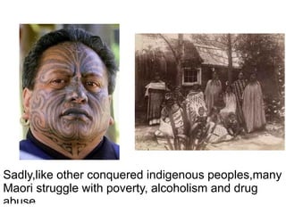 Sadly,like other conquered indigenous peoples,many Maori struggle with poverty, alcoholism and drug abuse. 