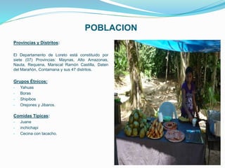 POBLACION
Provincias y Distritos:
El Departamento de Loreto está constituido por
siete (07) Provincias: Maynas, Alto Amazonas,
Nauta, Requena, Mariscal Ramón Castilla, Daten
del Marañón, Contamana y sus 47 distritos.
Grupos Étnicos:
- Yahuas
- Boras
- Shipibos
- Orejones y Jibaros.
Comidas Típicas:
- Juane
- inchichapi
- Cecina con tacacho.
 