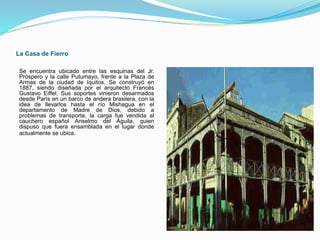 La Casa de Fierro
Se encuentra ubicado entre las esquinas del Jr.
Próspero y la calle Putumayo, frente a la Plaza de
Armas de la ciudad de Iquitos. Se construyó en
1887, siendo diseñada por el arquitecto Francés
Gustavo Eiffel. Sus soportes vinieron desarmados
desde París en un barco de andera brasilera, con la
idea de llevarlos hasta el río Mishagua en el
departamento de Madre de Dios. debido a
problemas de transporte, la carga fue vendida al
cauchero español Anselmo del Águila, quien
dispuso que fuera ensamblada en el lugar donde
actualmente se ubica.
 