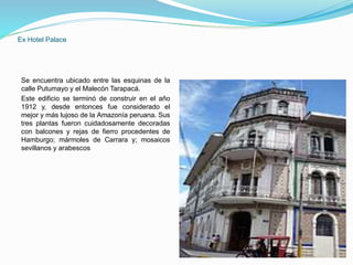 Ex Hotel Palace
Se encuentra ubicado entre las esquinas de la
calle Putumayo y el Malecón Tarapacá.
Este edificio se terminó de construir en el año
1912 y, desde entonces fue considerado el
mejor y más lujoso de la Amazonía peruana. Sus
tres plantas fueron cuidadosamente decoradas
con balcones y rejas de fierro procedentes de
Hamburgo; mármoles de Carrara y; mosaicos
sevillanos y arabescos
 