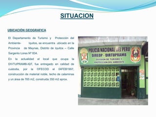 SITUACION
UBICACIÓN GEOGRAFICA
El Departamento de Turismo y Protección del
Ambiente- Iquitos, se encuentra ubicado en la
Provincia de Maynas, Distrito de Iquitos – Calle
Sargento Lores Nº 834.
En la actualidad el local que ocupa la
DIVTUPRAMB-IQT, fue entregado en calidad de
custodia, por la OFECOD el 04FEB1997,
construcción de material noble, techo de calaminas
y un área de 765 m2, construida 350 m2 aprox.
 