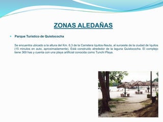 ZONAS ALEDAÑAS
 Parque Turístico de Quistococha
Se encuentra ubicado a la altura del Km. 6,3 de la Carretera Iquitos-Nauta, al suroeste de la ciudad de Iquitos
(15 minutos en auto, aproximadamente). Está construido alrededor de la laguna Quistococha. El complejo
tiene 369 has y cuenta con una playa artificial conocida como Tunchi Playa.
 