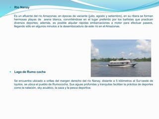  Río Nanay
Es un afluente del río Amazonas; en épocas de vaciante (julio, agosto y setiembre), en su ribera se forman
hermosas playas de arena blanca, convirtiéndose en el lugar preferido por los bañistas que practican
diversos deportes; además, es posible alquilar rápidas embarcaciones a motor para efectuar paseos,
llegando sólo en algunos minutos a la desembocadura de este río en el Amazonas.
 Lago de Rumo cocha
Se encuentra ubicado a orillas del margen derecho del río Nanay, distante a 5 kilómetros al Sur-oeste de
Iquitos, se ubica el pueblo de Rumococha. Sus aguas profundas y tranquilas facilitan la práctica de deportes
como la natación, sky acuático, la caza y la pesca deportiva.
 