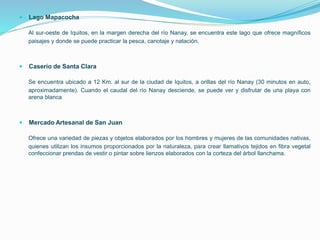  Lago Mapacocha
Al sur-oeste de Iquitos, en la margen derecha del río Nanay, se encuentra este lago que ofrece magníficos
paisajes y donde se puede practicar la pesca, canotaje y natación.
 Caserío de Santa Clara
Se encuentra ubicado a 12 Km. al sur de la ciudad de Iquitos, a orillas del río Nanay (30 minutos en auto,
aproximadamente). Cuando el caudal del río Nanay desciende, se puede ver y disfrutar de una playa con
arena blanca
 Mercado Artesanal de San Juan
Ofrece una variedad de piezas y objetos elaborados por los hombres y mujeres de las comunidades nativas,
quienes utilizan los insumos proporcionados por la naturaleza, para crear llamativos tejidos en fibra vegetal
confeccionar prendas de vestir o pintar sobre lienzos elaborados con la corteza del árbol llanchama.
 