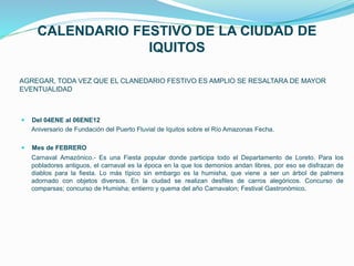 CALENDARIO FESTIVO DE LA CIUDAD DE
IQUITOS
AGREGAR, TODA VEZ QUE EL CLANEDARIO FESTIVO ES AMPLIO SE RESALTARA DE MAYOR
EVENTUALIDAD
 Del 04ENE al 06ENE12
Aniversario de Fundación del Puerto Fluvial de Iquitos sobre el Río Amazonas Fecha.
 Mes de FEBRERO
Carnaval Amazónico.- Es una Fiesta popular donde participa todo el Departamento de Loreto. Para los
pobladores antiguos, el carnaval es la época en la que los demonios andan libres, por eso se disfrazan de
diablos para la fiesta. Lo más típico sin embargo es la humisha, que viene a ser un árbol de palmera
adornado con objetos diversos. En la ciudad se realizan desfiles de carros alegóricos. Concurso de
comparsas; concurso de Humisha; entierro y quema del año Carnavalon; Festival Gastronómico.
 