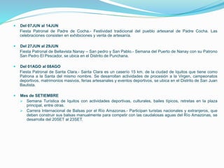  Del 07JUN al 14JUN
Fiesta Patronal de Padre de Cocha.- Festividad tradicional del pueblo artesanal de Padre Cocha. Las
celebraciones consisten en exhibiciones y venta de artesanía.
 Del 27JUN al 29JUN
Fiesta Patronal de Bellavista Nanay – San pedro y San Pablo.- Semana del Puerto de Nanay con su Patrono
San Pedro El Pescador, se ubica en el Distrito de Punchana.
 Del 01AGO al 08AGO
Fiesta Patronal de Santa Clara.- Santa Clara es un caserío 15 km. de la ciudad de Iquitos que tiene como
Patrona a la Santa del mismo nombre. Se desarrollan actividades de procesión a la Virgen, campeonatos
deportivos, matrimonios masivos, ferias artesanales y eventos deportivos, se ubica en el Distrito de San Juan
Bautista.
 Mes de SETIEMBRE
 Semana Turística de Iquitos con actividades deportivas, culturales, bailes típicos, retretas en la plaza
principal, entre otras.
 Carrera Internacional de Balsas por el Río Amazonas.- Participan turistas nacionales y extranjeros, que
deben construir sus balsas manualmente para competir con las caudalosas aguas del Río Amazonas, se
desarrolla del 20SET al 23SET.
 