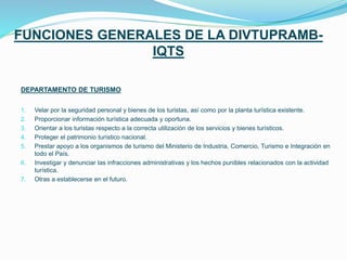 FUNCIONES GENERALES DE LA DIVTUPRAMB-
IQTS
DEPARTAMENTO DE TURISMO
1. Velar por la seguridad personal y bienes de los turistas, así como por la planta turística existente.
2. Proporcionar información turística adecuada y oportuna.
3. Orientar a los turistas respecto a la correcta utilización de los servicios y bienes turísticos.
4. Proteger el patrimonio turístico nacional.
5. Prestar apoyo a los organismos de turismo del Ministerio de Industria, Comercio, Turismo e Integración en
todo el País.
6. Investigar y denunciar las infracciones administrativas y los hechos punibles relacionados con la actividad
turística.
7. Otras a establecerse en el futuro.
 