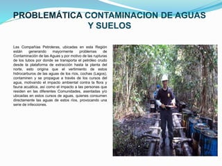 PROBLEMÁTICA CONTAMINACION DE AGUAS
Y SUELOS
Las Compañías Petroleras, ubicadas en esta Región
están generando mayormente problemas de
Contaminación de las Aguas y por motivo de las rupturas
de los tubos por donde se transporta el petróleo crudo
desde la plataforma de extracción hasta la planta del
norte, esto origina que el vertimiento de estos
hidrocarburos de las aguas de los ríos, cochas (Lagos),
contaminen y se propague a través de los cursos del
agua, motivando el impacto ambiental contra la flora y
fauna acuática, así como el impacto a las personas que
residen en las diferentes Comunidades, asentadas y/o
ubicadas en estos cursos de aguas, quienes consumen
directamente las aguas de estos ríos, provocando una
serie de infecciones.
 