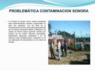 PROBLEMÁTICA CONTAMINACION SONORA
 La Ciudad de Iquitos como ciudad emergente
está experimentando cambios sustanciales en
todo sus aspectos, uno de ellos es la
Contaminación sonora, provocada generalmente
por el Parque Automotor (Motos y Motokar), los
cuales en forma masiva generan sonidos por
encima de los límites máximos permisibles,
habiéndose efectuado campañas a fin de
disminuir esta Contaminación, incidiendo en el
uso adecuado de silenciadores en los tubos de
escape.
 