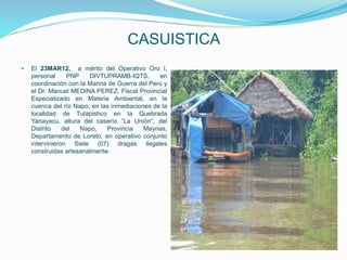 CASUISTICA
 El 23MAR12, a mérito del Operativo Oro I,
personal PNP DIVTUPRAMB-IQTS, en
coordinación con la Marina de Guerra del Perú y
el Dr. Manuel MEDINA PEREZ, Fiscal Provincial
Especializado en Materia Ambiental, en la
cuenca del río Napo, en las inmediaciones de la
localidad de Tutapishco en la Quebrada
Yanayacu, altura del caserío “La Unión”, del
Distrito del Napo, Provincia Maynas,
Departamento de Loreto, en operativo conjunto
intervinieron Siete (07) dragas ilegales
construidas artesanalmente.
 