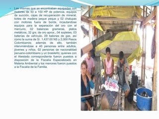  Las mismas que se encontraban equipadas con
motores de 50 a 100 HP de potencia, equipos
de succión, cajas de recuperación de mineral,
botes de madera peque peque y 02 chalupas
con motores fuera de borda, incautandose
equipos para la separación del oro con el
mercurio, 02 balanzas grameras, platos
metálicos, 32 grs. de oro aprox., 04 sopletes, 03
baterías de vehículo, 09 balones de gas, así
como la suma de S/. 1,437.00 NS y 2,000 Pesos
Colombianos; además de ello, también
interviniéndose a 40 personas entre adultos,
jóvenes y niños, 02 personas de nacionalidad
peruano-colombiano y un brasileño; quienes con
el Atestado correspondiente fueron puestos a
disposición de la Fiscalía Especializado en
Materia Ambiental y los menores fueron puestos
a la Fiscalía de la Familia.
 