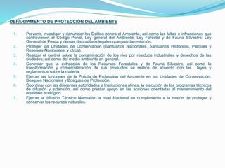 DEPARTAMENTO DE PROTECCIÓN DEL AMBIENTE
1. Prevenir, investigar y denunciar los Delitos contra el Ambiente, así como las faltas e infracciones que
contravienen el Código Penal, Ley general del Ambiente, Ley Forestal y de Fauna Silvestre, Ley
General de Pesca y demás dispositivos legales que guardan relación.
2. Proteger las Unidades de Conservación (Santuarios Nacionales, Santuarios Históricos, Parques y
Reservas Nacionales, y otros).
3. Realizar el control sobre la contaminación de los ríos por residuos industriales y desechos de las
ciudades; así como del medio ambiente en general.
4. Controlar que la extracción de los Recursos Forestales y de Fauna Silvestre, así como la
transformación y comercialización de sus productos se realice de acuerdo con las leyes y
reglamentos sobre la materia.
5. Ejercer las funciones de la Policía de Protección del Ambiente en las Unidades de Conservación,
Bosques Nacionales y Bosques de Protección.
6. Coordinar con las diferentes autoridades e Instituciones afines, la ejecución de los programas técnicos
de difusión y extensión, así como prestar apoyo en las acciones orientadas al mantenimiento del
equilibrio ecológico.
7. Ejercer la difusión Técnico Normativo a nivel Nacional en cumplimiento a la misión de proteger y
conservar los recursos naturales.
 