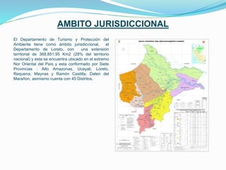 AMBITO JURISDICCIONAL
El Departamento de Turismo y Protección del
Ambiente tiene como ámbito jurisdiccional, el
Departamento de Loreto, con una extensión
territorial de 368,851.95 Km2 (28% del territorio
nacional) y esta se encuentra ubicado en el extremo
Nor Oriental del País y esta conformado por Siete
Provincias : Alto Amazonas, Ucayali, Loreto,
Requena, Maynas y Ramón Castilla, Daten del
Marañon, asimismo cuenta con 45 Distritos.
 